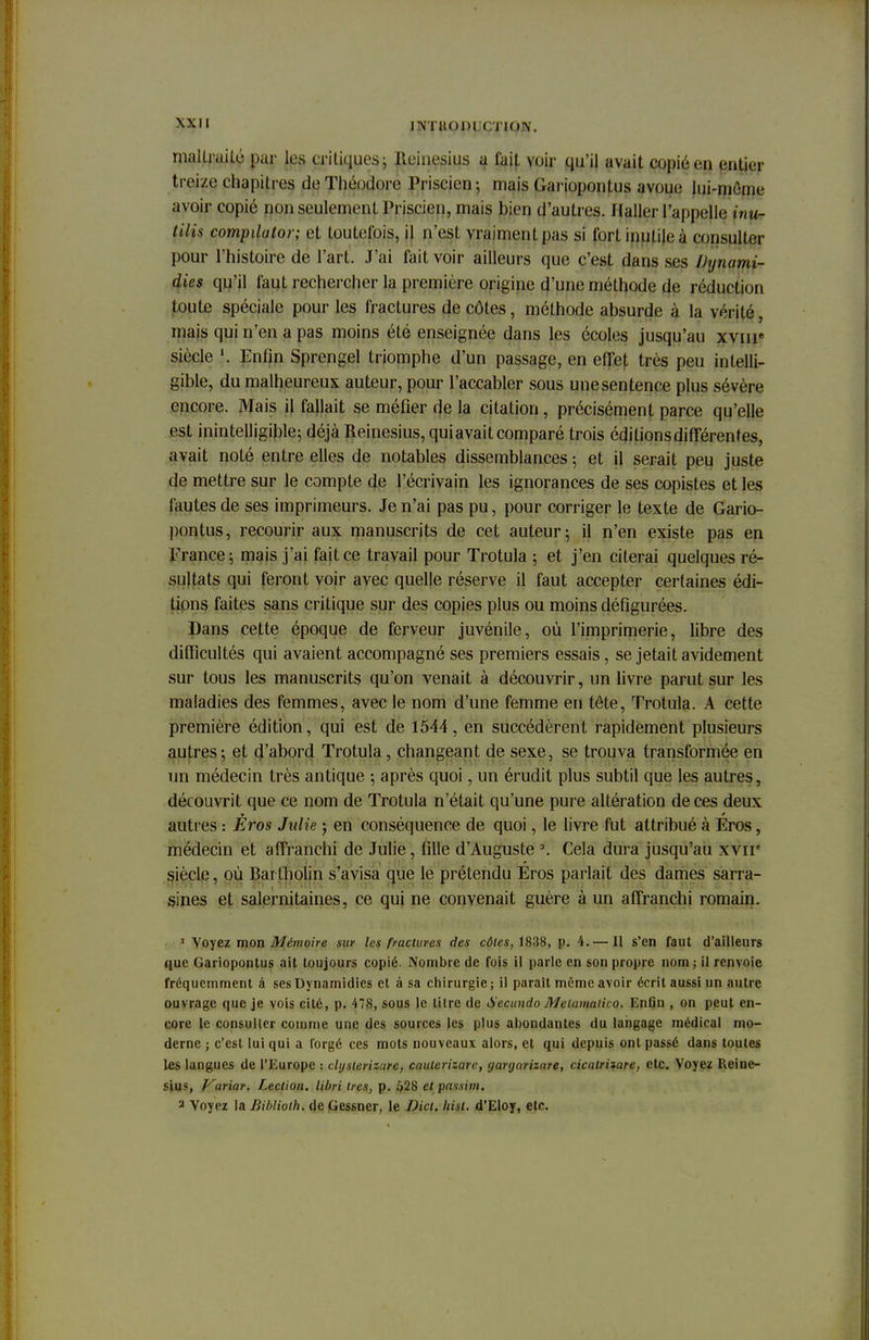 maltraité par les critiques; Reinesius a faif. voir qu'il avait copié en entier treize: chapitres de Théodore Priscien; mais (iarioponlus avoue lui-mènu- avoir copié non seulement Priscien, mais bien d'autres. Ilaller l'appelle inu- tilis compdator; et toutefois, il n'est vraiment pas si fort inutile à consulter pour l'histoire de l'art. J'ai fait voir ailleurs que c'est dans ses Uynami- dies qu'il faut rechercher la première origine d'une méthode de réduction toute spéciale pour les fractures de côtes, méthode absurde à la vérité, niais qui n'en a pas moins été enseignée dans les écoles jusqu'au xvme siècle î, Enfin Sprengel triomphe d'un passage, en effet très peu intelli- gible, du malheureux auteur, pour l'accabler sous une sentence plus sévère encore. Mais il fallait se méfier de la citation , précisément parce qu'elle est inintelligible; déjà Reinesius, qui avait comparé trois éditions différentes, avait noté entre elles de notables dissemblances ; et il serait peu juste de mettre sur le compte de l'écrivain les ignorances de ses copistes et les fautes de ses imprimeurs. Je n'ai pas pu, pour corriger le texte de Gario- pontus, recourir aux manuscrits de cet auteur; il n'en existe pas en France; mais j'ai fait ce travail pour Trotula ; et j'en citerai quelques ré- sultats qui feront voir avec quelle réserve il faut accepter certaines édi- fions faites sans critique sur des copies plus ou moins défigurées. Dans cette époque de ferveur juvénile, où l'imprimerie, libre des difficultés qui avaient accompagné ses premiers essais, se jetait avidement sur tous les manuscrits qu'on venait à découvrir, un livre parut sur les maladies des femmes, avec le nom d'une femme en tête, Trotula. A cette première édition, qui est de 1544, en succédèrent rapidement plusieurs autres; et d'abord Trotula, changeant de sexe, se trouva transformée en un médecin très antique ; après quoi, un érudit plus subtil que les autres, découvrit que ce nom de Trotula n'était qu'une pure altération de ces deux autres : Èros Julie ; en conséquence de quoi, le livre fut attribué à Eros, médecin et affranchi de Julie, fille d'Auguste 2. Cela dura jusqu'au xvir siècle, où Bartholin s'avisa que le prétendu Eros parlait des dames sarra- sines et salernitaines, ce qui ne convenait guère à un affranchi romain. 1 Voyez mon Mémoire sur les fractures des côtes, 1838, p. 4.— Il s'en faut d'ailleurs que Gariopontus ait toujours copié. Nombre de fois il parle en son propre nom ; il renvoie fréquemment à ses Dynamidies et à sa chirurgie ; il paraît même avoir écrit aussi un autre ouvrage que je vois cité, p. 478, sous le tilre de Secundo Metamatico. Enfin , on peut en- core le consulter comme une des sources les plus abondantes du langage médical mo- derne ; c'est lui qui a forgé ces mots nouveaux alors, et qui depuis ont passé dans toutes les langues de l'Europe : dijslerizure, caulerizare, gargarizare, cicatrizare, etc. Voyez Reine- sius, Karïar. Lection. libri 1res, p. 528 et passim. a Voyez la Bibliolh, de Gessner, le Dict. Iiist. d'Eloy, etc.