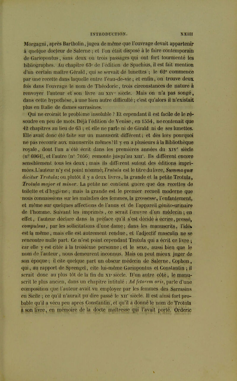 Morgagni, après Bartholin, jugea de môme que l'ouvrage devait appartenir à quelque docteur de Salerne ; et l'on était disposé à le faire contemporain de Gariopontus, sans deux ou trois passages qui ont fort tourmenté les bibliographes. Au chapitre 63e de l'édition de Spachius, il est fait mention d'un certain maître Gérald, qui se servait de lunettes ; le 62e commence par une recette dans laquelle entre l'eau-de-vie ; et enfin, on trouve deux fois dans l'ouvrage le nom de Théodoric, trois circonstances de nature à renvoyer l'auteur et son livre au xivc siècle. Mais on n'a pas songé, dans cette hypothèse, à une bien autre difficulté ; c'est qu'alors il n'existait plus en Italie de dames sarrasines. Qui ne croirait le problème insoluble ? Et cependant il est facile de le ré- soudre en peu de mots. Déjà l'édition de Venise, en 1554, ne contenait que 42 chapitres au lieu de 63 -, et elle ne parle ni de Girald ni de ses lunettes. Elle avait donc été faite sur un manuscrit différent ; et dès lors pourquoi ne pas recourir aux manuscrits memes?ll y en a plusieurs à la Bibliothèque royale, dont l'un a été écrit dans les premières années du xiv siècle (n° 6964), et l'autre (n° 7056) remonte jusqu'au xmc. Ils diffèrent encore sensiblement tous les deux ; mais ils diffèrent sutout des éditions impri- mées. L'auteur n'y est point nommé-, Trotula est le titre du livre, Summaquœ dicitur Trotula; ou plutôt il y a deux livres, la grande et la petite Trotula, Trotula major et minor. La petite ne contient guère que des recettes de toilette et d'hygiène ; mais la grande est le premier recueil moderne que nous connaissions sur les maladies des femmes, la grossesse, l'enfantement, et môme sur quelques affections de l'anus et de l'appareil génilo-urinaire de l'homme. Suivant les imprimés , ce serait l'œuvre d'un médecin ; en effet, l'auteur déclare dans la préface qu'il s'est décidé à écrire, pressé, compulsus, par les sollicitations d'une dame ; dans les manuscrits, l'idéh est la môme, mais elle est autrement rendue, et l'adjectif masculin ne se rencontre nulle part. Ce n'est point cependant Trotula qui a écrit ce livre ; car elle y est citée à la troisième personne; et le sexe, aussi bien que le nom de l'auteur, nous demeurent inconnus. Mais on peut mieux juger de son époque ; il cite quelque part un obscur médecin de Salerne, Cophon, qui, au rapport de Sprengel, cite lui-môme Gariopontus et Constantin ; il serait donc au plus tôt de la fin du xie siècle. D'un autre côté, le manu- scrit le plus ancien, dans un chapitre intitulé : Ad feto» et7i om, parle d'une composition que l'auteur avait vu employer par les femmes des Sarrasins en Sicile -, ce qu'il n'aurait pu dire passé le xn' siècle. Il est ainsi fort pro- bable qu'il a vécu peu après Constantin, et qu'il a donné le nom de Trotula à son livre, en mémoire de la docte maîtresse qui l'avait porté. Orderic