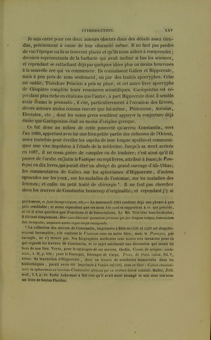 Je suis entré pour ces deux auteurs obscurs dans des détails assez éten- dus, précisément à cause de leur obscurité même. Il ne faut pas perdre de vue l'époque où ils se trouvent placés et qu'ils nous aident à comprendre ; derniers représentants de la barbarie qui avait incliné si bas les sciences, et cependant se rattachant déjà par quelques idées plus ou moins heureuses à la nouvelle ère qui va commencer. Ils connaissent Galien et Hippocrate, mais à peu près de nom seulement, ou par des traités apocryphes. Celse est oublié; Théodore Priscien a pris sa place, et cet autre livre apocryphe dé Cléopâtre complète leurs ressources scientifiques. Gariopontus est ce- pendant plus riche en citations que l'autre ; à part Hippocrate dont il semble avoir connu le pronostic, il cite, particulièrement à l'occasion des fièvres, divers auteurs moins connus encore que lui-môme, Plistonicus, Acrisius, Eleotates, etc., dont les noms grecs semblent appuyer la conjecture déjà émise que Gariopontus était au moins d'origine grecque. Ce fut donc au milieu de cette pauvreté qu'arriva Constantin, vers l'an 1060, apportant avec lui une bien petite partie des richesses de l'Orient, assez toutefois pour éveiller les esprits de leur longue apathie et communi- quer une vive impulsion à l'étude de la médecine. Jusqu'à sa mort arrivée en 1087, il ne cessa guère de compiler ou de traduire ; c'est ainsi qu'il fit passer de l'arabe en latin ^Viatique en sept livres, attribué à Isaac;le Pan- tegni en dix livres,qui parait être un abrégé du grand ouvrage d'Ali-Abbas; les commentaires de Galien sur les aphorismes d'Hippocrate -, d'autres opuscules sur les yeux, sur les maladies de l'estomac, sur les maladies des femmes; et enfin un petit traité de chirurgie1. Il ne faut pas chercher dans les œuvres de Constantin beaucoup d'originalité; et cependant j'y ai periloneon, et fecil inangivirgam, etc..— Le manuscrit 6964 contient déjà une phrase à peu prés semblable; et notez cependant que ces mots hâc curâ se rapportent à ce qui précède, et où il n'est question que d'onctions et de fomentations. Le MS. 7066 lève tous les doutes; il dit tout simplement : Hœc cura liberavil quemdarn juvenem qui per longum iempus fomentatum fuit ininguine, unguenio aureo caput virgee inungendo. 1 La collection des œuvres de Constantin, imprimées àBâleen 1536 et 1539 est singuliè- rement incomplète; elle contienne Vialicum sous un autre titre; mais le Paniegni, par exemple, ne s'y trouve pas. Nos biographies médicales sont toutes très inexactes pour ce qui regarde les travaux de Constantin, et ce sujet mériterait une discussion qui serait ici hors de son lieu. Voyez, pour le catalogue de ses œuvres, Oudin, Comm. de scripior. eccle- siasl., t. II, p. 696; pour le Paniegni, Bérenger de Carpi, Tracl. de fracl. calvœ, fol. 7, verso. Sa traduction d'Hippocrate , dont on trouve de nombreux manuscrits dans les bibliothèques , paraît avoir été imprimée à Venise cn[l493, sous ce titre : Galeni commen- tarii in aphorismos ex verxione Constaniini africani qui ex arabico lalinè reddidit. Haller, Bibl. med., 1.1, p. 48. En/in Ackcrman a fait voir qu'il avait aussi arrangé et mis sous son nom un livre de SextusPlacitus.