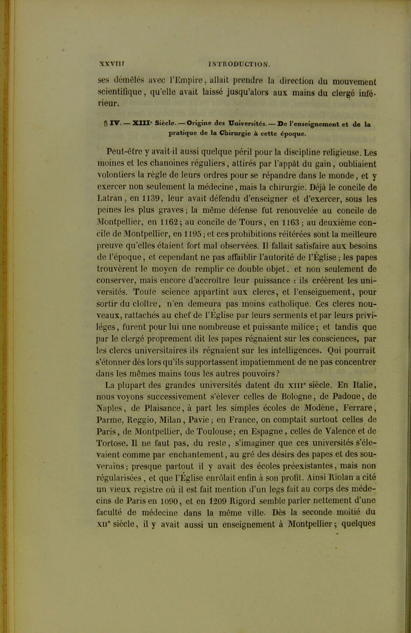 xxvrn J M KODUCTION. ses démêlés avec l'Empire, allait prendre la direction du mouvement scientifique, qu'elle avait laissé jusqu'alors aux mains du clergé infé- rieur. § IV XIII Siècle. — Origine des Universités. — De l'enseignement et de la pratique de la Chirurgie à cette époque. Peut-être y avait-il aussi quelque péril pour la discipline religieuse. Les moines et les chanoines réguliers, attirés par l'appât du gain, oubliaient volontiers la règle de leurs ordres pour se répandre dans le monde, et y exercer non seulement la médecine, mais la chirurgie. Déjà le concile de Latran, en 1139, leur avait défendu d'enseigner et d'exercer, sous les peines les plus graves ; la môme défense fut renouvelée au concile de Montpellier, en 1162; au concile de Tours, en 1163 ; au deuxième con- cile de Montpellier, en 1195 ; et ces prohibitions réitérées sont la meilleure preuve qu'elles étaient fort mal observées. Il fallait satisfaire aux besoins de l'époque, et cependant ne pas affaiblir l'autorité de l'Église ; les papes trouvèrent le moyen de remplir ce double objet. et non seulement de conserver, mais encore d'accroître leur puissance : ils créèrent les uni- versités. Toute science appartint aux clercs, et l'enseignement, pour sortir du cloître, n'en demeura pas moins catholique. Ces clercs nou- veaux, rattachés au chef de l'Eglise par leurs serments et par leurs privi- lèges , furent pour lui une nombreuse et puissante milice ; et tandis que par le clergé proprement dit les papes régnaient sur les consciences, par les clercs universitaires ils régnaient sur les intelligences. Qui pourrait s'étonner dès lors qu'ils supportassent impatiemment de ne pas concentrer dans les mêmes mains tous les autres pouvoirs? La plupart des grandes universités datent du xme siècle. En Italie, nous voyons successivement s'élever celles de Bologne, de Padoue, de Naples, de Plaisance, à part les simples écoles de Modène, Ferrare, Parme, Reggio, Milan, Pavie; en France, on comptait surtout celles de Paris, de Montpellier, de Toulouse; en Espagne, celles de Valence et de Tortose. Il ne faut pas, du reste, s'imaginer que ces universités s'éle- vaient comme par enchantement, au gré des désirs des papes et des sou- v^mins; presque partout il y avait des écoles préexistantes, mais non régularisées, et que l'Église enrôlait enfin à son profit. Ainsi Riolan a cité un vieux registre où il est fait mention d'un legs fait au corps des méde- cins de Paris en 1090, et en 1209 Rigord semble parler nettement d'une faculté de médecine dans la même ville. Dès la seconde moitié du xne siècle, il y avait aussi un enseignement à Montpellier; quelques