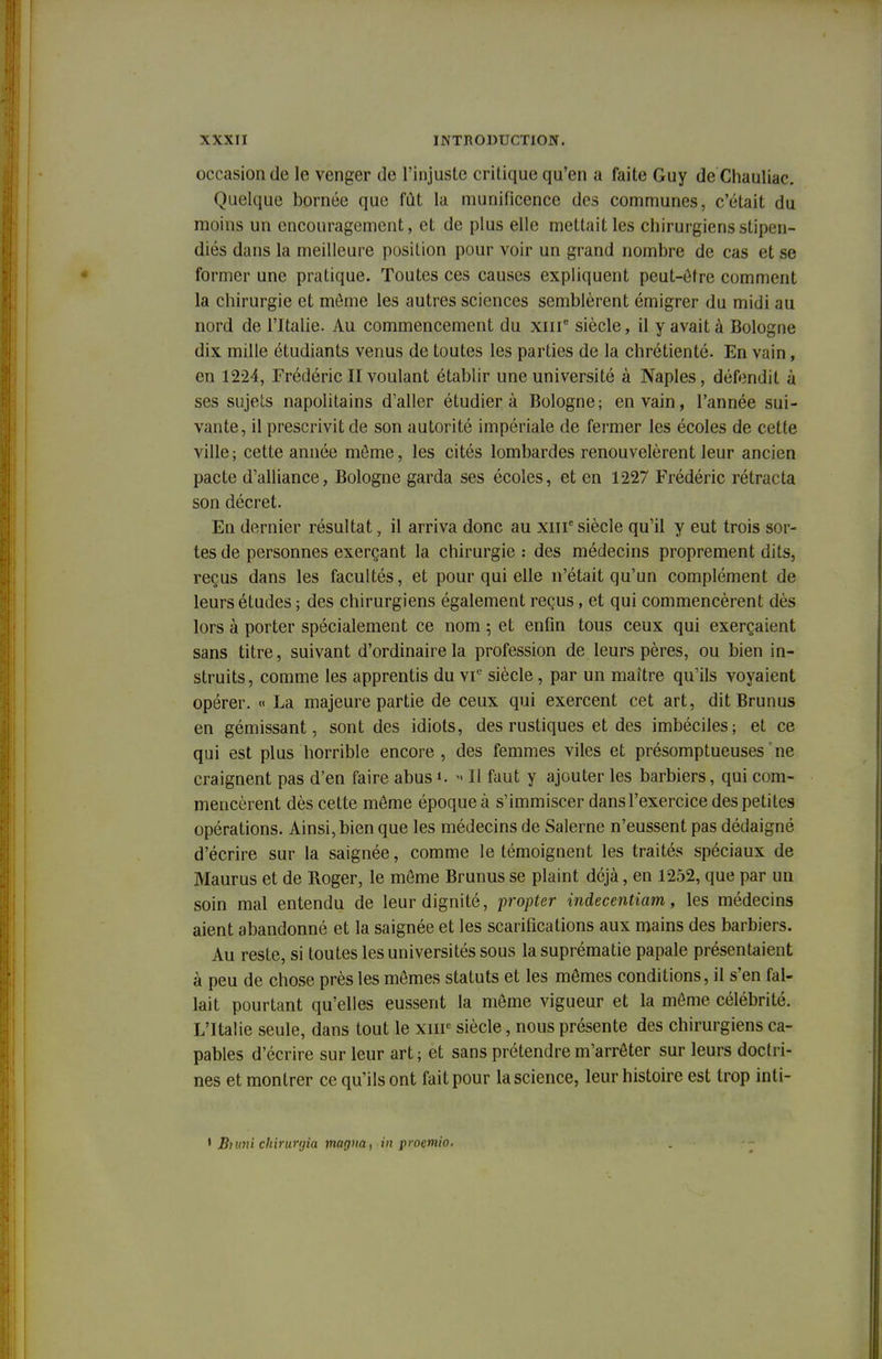 occasion de le venger de l'injuste critique qu'en a faite Guy de Chauliac. Quelque bornée que fut la munificence des communes, c'était du moins un encouragement, et de plus elle mettait les chirurgiens stipen- diés dans la meilleure position pour voir un grand nombre de cas et se former une pratique. Toutes ces causes expliquent peut-être comment la chirurgie et môme les autres sciences semblèrent émigrer du midi au nord de l'Italie. Au commencement du xme siècle, il y avait à Bologne dix mille étudiants venus de toutes les parties de la chrétienté. En vain, en 1224, Frédéric II voulant établir une université à Naples, défendit à ses sujets napolitains d'aller étudiera Bologne; en vain, l'année sui- vante, il prescrivit de son autorité impériale de fermer les écoles de cette ville; cette année môme, les cités lombardes renouvelèrent leur ancien pacte d'alliance, Bologne garda ses écoles, et en 1227 Frédéric rétracta son décret. En dernier résultat, il arriva donc au xiir siècle qu'il y eut trois sor- tes de personnes exerçant la chirurgie : des médecins proprement dits, reçus dans les facultés, et pour qui elle n'était qu'un complément de leurs études ; des chirurgiens également reçus, et qui commencèrent dès lors à porter spécialement ce nom ; et enfin tous ceux qui exerçaient sans titre, suivant d'ordinaire la profession de leurs pères, ou bien in- struits , comme les apprentis du vr siècle , par un maître qu'ils voyaient opérer. « La majeure partie de ceux qui exercent cet art, dit Brunus en gémissant, sont des idiots, des rustiques et des imbéciles; et ce qui est plus horrible encore, des femmes viles et présomptueuses ne craignent pas d'en faire abus ». » Il faut y ajouter les barbiers, qui com- mencèrent dès cette même époque à s'immiscer dans l'exercice des petites opérations. Ainsi, bien que les médecins de Salerne n'eussent pas dédaigné d'écrire sur la saignée, comme le témoignent les traités spéciaux de Maurus et de Roger, le môme Brunus se plaint déjà, en 1252, que par un soin mal entendu de leur dignité, propter indecentiam, les médecins aient abandonné et la saignée et les scarifications aux mains des barbiers. Au reste, si toutes les universités sous la suprématie papale présentaient à peu de chose près les mômes statuts et les mômes conditions, il s'en fal- lait pourtant qu'elles eussent la môme vigueur et la môme célébrité. L'Italie seule, dans tout le xmc siècle, nous présente des chirurgiens ca- pables d'écrire sur leur art ; et sans prétendre m'arrôter sur leurs doctri- nes et montrer ce qu'ils ont fait pour la science, leur histoire est trop inti- • JBtimi ekirurgia magna, in proemio.