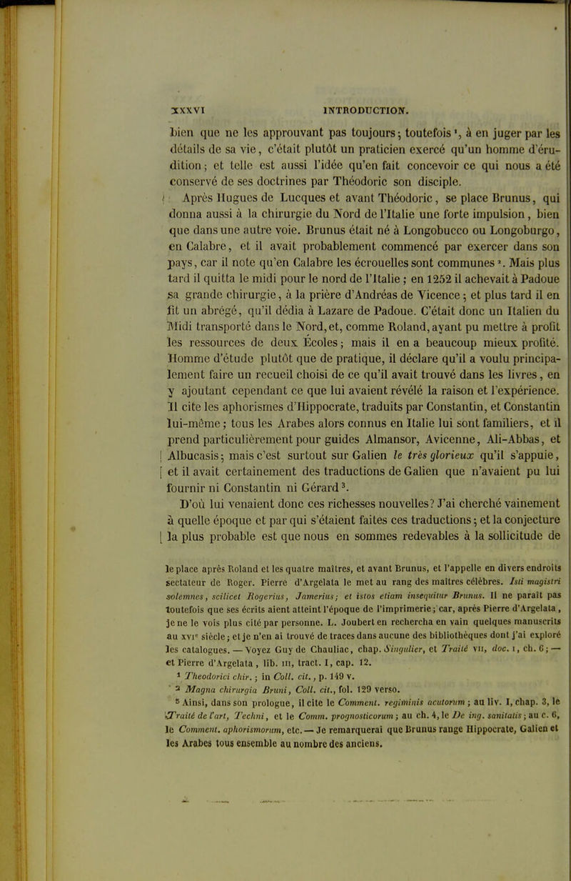 bien que ne les approuvant pas toujours-, toutefois *, à en juger par les détails de sa vie, c'était plutôt un praticien exercé qu'un homme d'éru- dition ; et telle est aussi l'idée qu'en fait concevoir ce qui nous a été conservé de ses doctrines par Théodoric son disciple. Après Hugues de Lucques et avant Théodoric, se place Brunus, qui donna aussi à la chirurgie du Nord de l'Italie une forte impulsion , bien que dans une autre voie. Brunus était né à Longobucco ou Longoburgo, en Calabre, et il avait probablement commencé par exercer dans son pays, car il note qu'en Calabre les écrouellessont communesJ. Mais plus tard il quitta le midi pour le nord de l'Italie ; en 1252 il achevait à Padoue sa grande chirurgie, à la prière d'Andréas de Vicence ; et plus tard il en fit un abrégé, qu'il dédia à Lazare de Padoue. C'était donc un Italien du Midi transporté dans le Nord, et, comme Roland, ayant pu mettre à prolil les ressources de deux Ecoles ; mais il en a beaucoup mieux profité. Homme d'étude plutôt que de pratique, il déclare qu'il a voulu principa- lement faire un recueil choisi de ce qu'il avait trouvé dans les livres, en y ajoutant cependant ce que lui avaient révélé la raison et l'expérience. Il cite les aphorisrnes d'Hippocrate, traduits par Constantin, et Constantin lui-môme ; tous les Arabes alors connus en Italie lui sont familiers, et il prend particulièrement pour guides Almansor, Avicenne, Ali-Abbas, et ! Albucasis ; mais c'est surtout sur Galien le très glorieux qu'il s'appuie, | et il avait certainement des traductions de Galien que n'avaient pu lui fournir ni Constantin ni Gérard3. D'où lui venaient donc ces richesses nouvelles? J'ai cherché vainement à quelle époque et par qui s'étaient faites ces traductions ; et la conjecture [ la plus probable est que nous en sommes redevables à la sollicitude de le place après Roland et les quatre maîtres, et avant Rrunus, et l'appelle en divers endroits sectateur de Roger. Pierre d'Argelala le met au rang des maîtres célèbres, hli magisiri solemnes, scilicel Rogerius, Jamerius; et islos etiam insequitur Brunus. Il ne paraît pas toutefois que ses écrits aient atteint l'époque de l'imprimerie; car, après Pierre d'Argelala , je ne le vois plus cité par personne. L. Jouberten rechercha en vain quelques manuscrits au xvic siècle ; et je n'en ai trouvé de traces dans aucune des bibliothèques dont j'ai exploré les catalogues.—Voyez Guy de Chauliac, enap.Singulier, et Traiié vu, doc. 1, ch. 6; — et Pierre d'Argelata , lib. m, tract. I, cap. 12. 1 Theodorici chir. ; in Coll. cit., p. 149 V. 3 Magna chirurgia Bruni, Coll. cit., fol. 129 verso. 5 Ainsi, dans son prologue, il cite le Comment, regiminis acutorum ; au liv. I, chap. 3, le Wrailé de l'art, Techni, et le Comm. prognosticorum ; au ch. 4, le De ing. sanitalis ; au c. 6, le Comment, aphorismorum, etc. — Je remarquerai que Iirunus range Hippocrate, Galien et les Arabes tous ensemble au nombre des anciens.