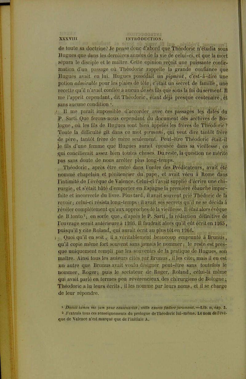 de toute sa doctrine? Je pense donc d'abord que Théodoric n'étudia sous Hugues que dans les dernières années de la vie de celui-ci, et que la mort sépara le disciple et le maître. Cette opinion reçoit une puissante conlir- mation d'un passage où Théodoric rappelle la grande confiance que H.ugues avait en lui. Hugues possédait un pigment, c'est-à-dire une potion admirable pour les plaies de tète; c'était lin secret de famillè, une recette qu'il n'avait confiée à aucun de ses fils que sous la foi du serment. Il me l'apprit cependant, dit Théodoric, étant déjà presque centenaire, ét sans aucune condition j Il me paraît impossible d'accorder avec ces passages les dates du P. Sarti. Que ferons-nous cependant du document dés archives de Bo- logne, où les fils de Hugues sont bien appelés les frères de Théodoric? Toute la difficulté gît dans ce mot germant, qui veut dire tantôt frère de père, tantôt frère de mère seulement. Peut-être Théodoric était-il le fils d'une femme que Hugues aurait épousée dans sa vieillesse ; ce qui concilierait assez bien toutes choses. Du reste, la question ne mérite pas sans doute de nous arrêter plus long-temps. Théodoric, après être entré dans l'ordre des Prédicateurs, avait été nommé chapelain et pénitencier du pape, et avait vécu à Rome dans l'intimité de l'évêque de Valence. Celui-ci l'avait supplié d'écrire une. chi- rurgie , et s'était hâté d'emporter en Espagne la première ébauche impar- faite et incorrecte du livre. Plus tard, il avait souvent prié Thédoric de la revoir; celui-ci résista long-temps : il avait ses secrets qu'il ne se décida à I y»t-A j lÀj \j y^J-J •* v Ji/vir> »! ji\f%\}tj\j%,k\Y\3 tx'J • lIv'iUuJU OAJv^? CUMUL révéler complètement qu'aux approches de la vieillesse. Il était alors évêque de B.tonto'2; en sorte que , d'après le P. Sarti, la rédaction définitive de l'ouvrage serait antérieure à 1266. Il faudrait alors qu'il eût écrit en 1265, puisqu'il y cite Roland, qui aurait écrit au plus tôt en 1264. Quoi qu'il en soit, il a véritablement beaucoup emprunté à Brunus , qu'il copie même fort souvent sans jamais le nommer ; le reste est pres- que uniquement rempli par les souvenirs de la pratique de Hugues, son maître. Ainsi tous les auteurs cités par Brunus, il les cite; mais il en est un autre que Brunus avait voulu désigner peut-être sans toutefois le nommer, Roger; puis Je sectateur de Roger, Roland, celui-là même qui avait parlé en termes peu révérencieux des chirurgiens de Bologne ; Théodoric a lu leurs écrits, il les nomme par leurs noms, et il se charge de leur répondre. 1 Docuit lamen me ]am paie centenarius , nulle- exorto fœdere juramenti.—Lib. 11, cap. 3. > J'extrais tous ces renseignements du prologue de Théodoric lui-même. Le nom de l'évê- que de Valence n'est marqué que de l'initiale A.