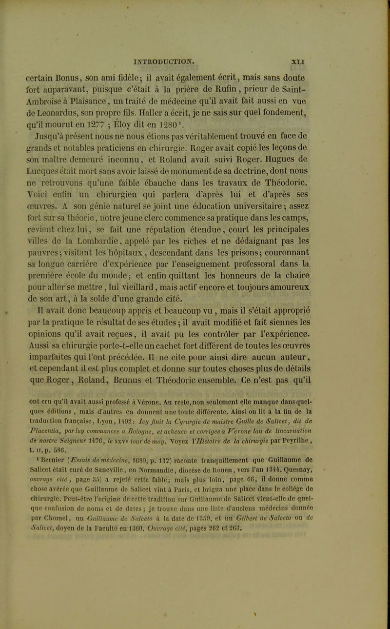 certain Bonus, son ami fidèle ; il avait également écrit, mais sans doute fort auparavant, puisque c'était à la prière de Rufin, prieur de Saint- Àmbroise à Plaisance, un traité de médecine qu'il avait fait aussi en vue de Leonardus, son propre fils. Haller a écrit, je ne sais sur quel fondement, qu'il mourut en 1277 ; Éloy dit en 1280 Jusqu'à présent nous ne nous étions pas véritablement trouvé en face de grands et notables praticiens en chirurgie. Roger avait copié les leçons de son maître demeuré inconnu, et Roland avait suivi Roger. Hugues de Lucques était mort sans avoir laissé de monument de sa doctrine, dont nous ne retrouvons qu'une faible ébauche dans les travaux de Théodoric. Voici enfin un chirurgien qui parlera d'après lui et d'après ses œuvres. A son génie naturel se joint une éducation universitaire; assez fort sur sa théorie, notre jeune clerc commence sa pratique dans les camps, revient chez lui, se fait une réputation étendue, court les principales villes de la Lombardie, appelé par les riches et ne dédaignant pas les pauvres-, visitant les hôpitaux, descendant dans les prisons; couronnant sa longue carrière d'expérience par l'enseignement professoral dans la première école du monde ; et enfin quittant les honneurs de la chaire pour aller se mettre, lui vieillard, mais actif encore et toujours amoureux de son art, à la solde d'une grande cité. Il avait donc beaucoup appris et beaucoup vu, mais il s'était approprié par la pratique le résultat de ses études ; il avait modifié et fait siennes les opinions qu'il avait reçues, il avait pu les contrôler par l'expérience. Aussi sa chirurgie porte-t-elle un cachet fort différent de toutes les œuvres imparfaites qui l'ont précédée. Il ne cile pour ainsi dire aucun auteur, et cependant il est plus complet et donne sur toutes choses plus de détails que Roger, Roland, Brunus et Théodoric ensemble. Ce n'est pas qu'il ont cru qu'il avait aussi professé à Vérone. Au reste, non seulement elle manque dans quel- ques éditions , mais d'autres en donnent une toute différente. Ainsi on lit à la fin de la traduction française, Lyon, 1492: Icy finit la Cymrgie de maistre Guille de Salicet, dit de Placenlia, parluy commancee a Bologne, el acheuee et corrigée a Vérone lan de lincarnation de nostre Seigneur 1476, le xxvc iourde moy. Voyez l'Histoire de la chirurgie par Pcyrilhe , t. il, p. 586. dernier {Essais de médecine, 1680, p. 132) raconte tranquillement que Guillaume de Salicet était curé de Sanevillc, en Normandie, diocèse de Rouen, vers l'an 1344. Quesnay, ouvrage cité, page 35) a rejeté cette fable; mais plus loin, page 66, il donne comme chose avérée que Guillaume de Salicet vint à Paris, et brigua une place dans le collège de chirurgie. Peut-être l'origine de cette tradition sur Guillaume de Salicet vient-elle de quel- que confusion de noms et de dates ; je trouve dans une liste d'anciens médecins donnée par Chomcl, un Guillaume de Salcelo à la date de 1359, et un Gilbert de Salceto ou de Salicet, doyen de la Faculté en 1360. Ouvrage cité, pages 262 et 263.