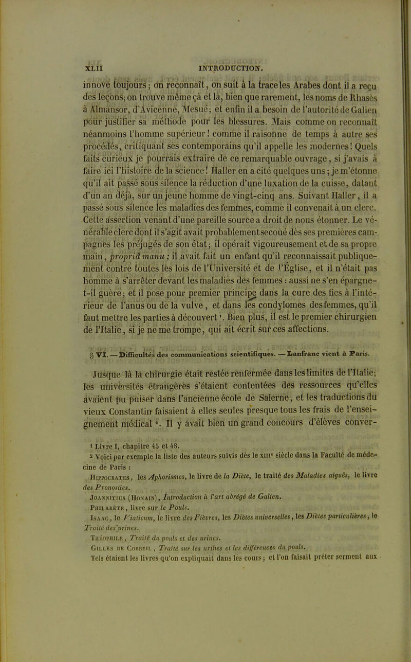 innove toujours ; on reconnaît, on suit à la trace les Arabes dont il a reçu dès ïèçoris; on trouve même ça et là, bien que rarement, les noms de Rhasès à Àlmansor, d'Àvicenne, Mesué; et enfin il a besoin de l'autorité de Gaiien pour justifier sa méthode pour les blessures. Mais comme on reconnaît néanmoins l'homme supérieur! comme il raisonne de temps à autre ses procédés, critiquant ses contemporains qu'il appelle les modernes! Quels faits curieux je pourrais extraire de ce remarquable ouvrage, si j'avais à faire ici l'histoire de la science ! Jlaller en a cité quelques uns ; je m'étonne qu'il ait passé sous silence la réduction d'une luxation de la cuisse, datant d'un an déjà, sur un jeune homme de vingt-cinq ans. Suivant Jlaller, il a passé sous silence les maladies des femmes, comme il convenait à un clerc. Coite assertion venant d'une pareille source a droitde nous étonner. Le vé- nérableclercdont il s'agit avait probablementsecouédès ses premières cam- pagnes les préjugés de son état; il opérait vigoureusement et de sa propre main, propriâmanu; il avait fait un enfant qu'il reconnaissait publique- ment contre toutes les lois de l'Université et de l'Eglise, et il n'était pas homme à s'arrêter devant les maladies des femmes : aussi ne s'en épargne- t-il guère; et il pose pour premier principe dans la cure des fies à l'inté- rieur de l'anus ou de la vulve, et dans les condylomes des femmes, qu'il faut mettre les parties à découvert Bien plus, il est le premier chirurgien de l'Italie, si je ne me trompe, qui ait écrit sur ces affections. g VI. — Difficultés des communications scientifiques. — Lanfranc vient à Paris. Jusque là la chirurgie était restée renfermée dans les limites de l'Italie: les universités étrangères s'étaient contentées des ressources qu'elles avaient pu puiser dans l'ancienne école de Salerne, et les traductions du vieux Constantin faisaient à elles seules presque tous les frais de l'ensei- gnement médical *. Il y avait bien un grand concours d'élèves conver- 1 Livre I, chapitre 45 et 48. 2 Voici par exemple la liste des auteurs suivis dès le xmc siècle dans la Faculté de méde- cine de Paris : Hippocrates, les Aphorismes, le livre de la Diète, le traité des Maladies aiguës, le livre des Pronostics. Joannitius (Honain), Introduction à l'art abrégé de Gaiien. Pjiilarète , livre sur le Pouls. Isaac , le fiaHcum, le livre des Fièvres, les Diètes universelles, les Diètes particulières, le Traité des~urines. Théophile , Traité du pouls et des urines. Gilles dk Corbeil , Traité sur les urihes et les différences du pouls. Tels étaient les livres qu'on expliquait dans les cours; cl l'on faisait prêter serment aux