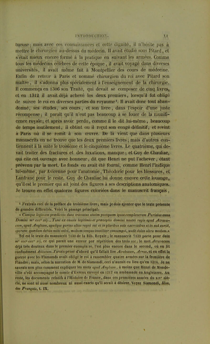 tueuse; niais avec ces connaissances et cette dignité, il n'hésite pas à mettre le chirurgien au-dessus du médecin. II avait étudié sous Pitard, et s'était mieux encore formé à la pratique en suivant les armées. Comme tous les médecins célèbres de cette époque , il avait voyagé dans diverses universités, il avait môme fait à Montpellier des cours de médecine. Enfin de retour à Paris et nommé chirurgien du roi avec Pitard son maître, il s'adonna plus spécialement à l'enseignement de la chirurgie. Il commença en 1306 son Traité, qui devait se composer de cinq livres, et en 1312 il avait déjà achevé les deux premiers, lorsqu'il fut obligé de suivre le roi en diverses parties du royaume1. Il avait donc tout aban- donné, ses études, ses cours, et son livre, dans l'espoir d'une juste récompense -, il paraît qu'il n'eut pas beaucoup à se louer de la munifi- cence royale; et après avoir perdu, comme il le dit lui-môme, beaucoup de temps inutilement, il obtint ou il reçut son congé définitif, et revint à Paris où il se remit à son œuvre. De là vient que dans plusieurs manuscrits on ne trouve que les deux premiers livres ; mais d'autres con- tiennent à la suite le troisième et le cinquième livres. Le quatrième, qui de- vait traiter des fractures et des luxations, manque -, et Guy de Chauliac, <jui cite cet ouvrage avec honneur, dit que Henri ne put l'achever, étant prévenu par la mort. Le fonds en avait été fourni, comme Henri l'indique lui-môme, par Avicenne pour l'anàtomie,Thôodoric pour les blessures, et Lanfranc pour le reste. Guy de Chauliac lui donne encore cette louange, qu'il est le premier qui ait joint des figures à ses descriptions anatomiques. Je trouve en effet quatorze figures coloriées dans le manuscrit français , 1 J'extrais ceci de la préface du troisième livre; mais je dois ajouter que le texte présente de grandes difficultés. Voici le passage principal: « Cumque legissem prœdiclos duos Iraciatus staiim poslquam ipsos compleveram Parisius anno Domini m° ccc° xij...Tunc ex causis legitimis et prœceplis domini noslri régis apud Alrava- cum, apud Angliam,apudque parles alias regni sui et in pluribus suis exerciiibus et in suâ curid, spcram quœdarn débita mihisolii, mulliim tempusinulililer consumpsi, und'e doleo ultra modum.n Tel est le texte du manuscrit 7130 de la Bib. Royale ; le manuscrit 7139 porte pour date m0 ccc° ccc° xi), ce qui paraît une erreur par répétition des trois ecc ; le mot A'irai acum déjà très douteux dans le premier exemplaire, l'est plus encore dans le second, où on lit confusément Aiitaium. J'avais pensé d'abord qu'il fallait lire Atrebatum, Arras.elen effet la guerre avec les Flamands avait obligé le roi à rassembler quatre armées sur la frontière de Flandre; mais, selon la narration de M. deSismondi, ceci n'aurait eu lieu qu'en 1314. Je ne saurais non plus comment expliquer les mots apud Anglican , à moins que Henri de Monde- ville n'eût accompagné le comte d'Evreux envoyé en 1312 en ambassade en Angleterre. Au reste, les documents relatifs à l'Histoire de France, dans ces premières années du xiv siè- cle, ne sont ni aussi nombreux ni aussi exacts qu'il serait à désirer. Voyez Sismondi, Hist. des Français, t. IX.