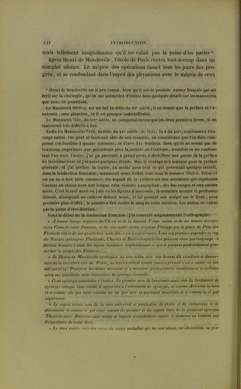 mais tellement insignifiantes qu'il ne valait pas la peine d'en parler '. Après Henri de Mondeville, l'école de Paris rentra tout-à-coup dans un complet silence. Le mépris des opérations taisait tous les jours des pro- grès, et se confondant dans l'esprit des physiciens avec le mépris de ceux 1 Henri de Mondeville est si peu connu, bien qu'il soit le premier auteur français qui ait écrit sur la chirurgie, qu'on me permettra d'entrer dans quelques détails sur les manuscrits que nous en possédons. Le Manuscrit 6910-A est un bel in-folio du xvc siècle ; il ne donne que la préface et l'a- natomie , sans planches, et il est presque indéchiffrable. Le Manuscrit 7131, du xive siècle, ne comprend encore que les deux premiers livres ; il est également très difficile à lire. Enfin les Manuscrits 7130, in-folio du xve siècle , et 7134 , in-4 du xiv% contiennent l'ou- vrage entier. On peut se faire une idée de son étendue, en considérant que l'in-folio com- prend 146 feuillets à quatre colonnes, et l'in-4 21 i feuillets. Bien qu'ils ne soient pas de beaucoup supérieurs aux précédents pour lajiettelé de l'écriture, toutefois en les confron- tant l'un avec l'autre, j'ai pu parvenir à grand'peine à déchiffrer une partie de la préface du troisième livre où j'ai puiséquelques détails. Mais le courage m'a manqué pour la préface générale; et j'ai préféré la copier, au moins pour tout ce qui présentait quelque intérêt, dans la traduction française, manuscrit assez lisible coté sous le numéro 7932-5. Celui-ci est un in-4 fort bien conservé. En regard de la préface est une miniature qui représente l'auteur en chaire avec une. longue robe violette à capuchon , des bas rouges et une calotte noire. C'est le seul aussi où j'aie vu les figures d'analomie; la première montre le professeur debout, disséquant un cadavre debout aussi, et lui portant son scalpel sur le front; pour produire plus d'effet, le peintre a fait couler le sang de cette incision. Les autres ne valent pas la peine d'être décrites. Voici le début de la traduction française : j'ai conservé soigneusement l'orthographe : « A lonour loenge cl gloire du Christ et de lu benoîte firge sainte et de ses benois martyrs saint Corne et saint Damien. et du 1res noble nostre seigneur Philippe par la grâce de Dieu des François roy et de ses quatre très seris Jilz. c'est à sauoirmons. Loys soti premier engendre ia roy de IVauare. puis après Phelippés, Charles et Robert lesquels tous puissent viure par long aage •' o fortune beneure o toute lor lignée lousiours resplendissant si que il puissent profitablemenl gou- uerner le peuple des François » Je Henry de Mondeuille cyrurgien du très noble sire roy deuanl dit esludiant et demou- ranl en la 1res clere cite de Paris, oit très excellent estude quant a présent c'est a sauoir en lan mil eccet vj. Pourpose dordener bricmenl cl a rnonstrer publiquement sensiblement es escholes selon ma possibilité toute loperation de cyrurgie manuelle. » Ceste cyrurgie contendrav trailies. Le premier sera de lanatomie aussi corn du fondement de cyrurgie abregie tant comme il apparlien à l'estrument de cyrurgie, si comme Auicenne la mist et si comme elle pot astre csiraiie de lui par moi et parauanl messiours et si comme la vi par expérience. y> Le segout iraitie sera de la cure universel et particulier de plaies et de conlucions et de ulcérations si comme il pot estre estrail du premier et du segont liure de la gregneur cyrurgie Thedcric auec Auicenne auec neuve et legiere uouuellement aquisc et démence en lumière par P expérience de Ceux dore. » Le tiers iraitie sera des cures de toutes maladies qui ne sont plaies, ne ulcérations ne pas-