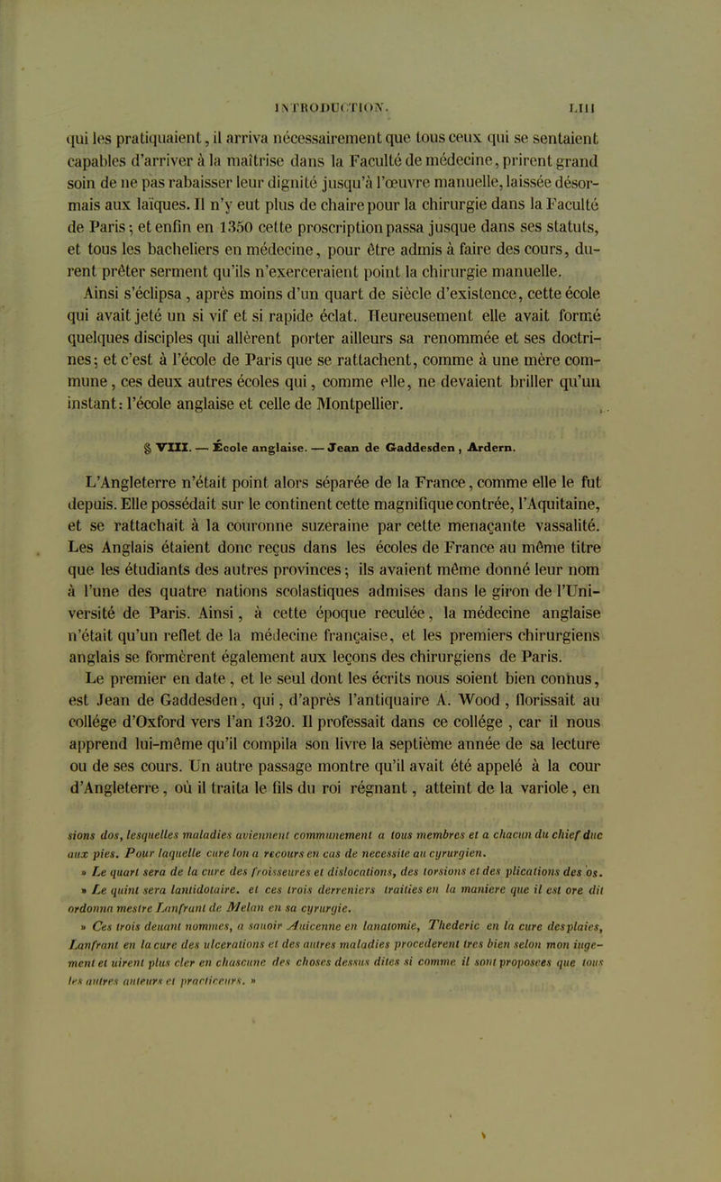 qui les pratiquaient, il arriva nécessairement que tous ceux qui se sentaient capables d'arriver à la maîtrise dans la Faculté de médecine, prirent grand soin de ne pas rabaisser leur dignité jusqu'à l'œuvre manuelle, laissée désor- mais aux laïques. Il n'y eut plus de chaire pour la chirurgie dans la Faculté de Paris-, et enfin en 1350 cette proscription passa jusque dans ses statuts, et tous les bacheliers en médecine, pour être admis à faire des cours, du- rent prêter serment qu'ils n'exerceraient point la chirurgie manuelle. Ainsi s'éclipsa , après moins d'un quart de siècle d'existence, cette école qui avait jeté un si vif et si rapide éclat. Heureusement elle avait formé quelques disciples qui allèrent porter ailleurs sa renommée et ses doctri- nes; et c'est à l'école de Paris que se rattachent, comme à une mère com- mune , ces deux autres écoles qui, comme elle, ne devaient briller qu'un instant: l'école anglaise et celle de Montpellier. § VIII. — École anglaise. — Jean de Gaddesden , Ardern. L'Angleterre n'était point alors séparée de la France, comme elle le fut depuis. Elle possédait sur le continent cette magnifique contrée, l'Aquitaine, et se rattachait à la couronne suzeraine par cette menaçante vassalité. Les Anglais étaient donc reçus dans les écoles de France au môme titre que les étudiants des autres provinces ; ils avaient même donné leur nom à l'une des quatre nations scolastiques admises dans le giron de l'Uni- versité de Paris. Ainsi, à cette époque reculée, la médecine anglaise n'était qu'un reflet de la médecine française, et les premiers chirurgiens anglais se formèrent également aux leçons des chirurgiens de Paris. Le premier en date , et le seul dont les écrits nous soient bien connus, est Jean de Gaddesden, qui, d'après l'antiquaire A. Wood , fiorissait au collège d'Oxford vers l'an 1320. Il professait dans ce collège , car il nous apprend lui-même qu'il compila son livre la septième année de sa lecture ou de ses cours. Un autre passage montre qu'il avait été appelé à la cour d'Angleterre, où il traita le fils du roi régnant, atteint de la variole, en sions dos, lesquelles maladies aviennent communément a tous membres et a chacun du chief duc aux pies. Pour laquelle cure Ion a recours en cas de nécessite au cyrurgien. » Le quart sera de la cure des frouseures et dislocations, des torsions et des plicalions des os. » Le quint sera lanlidotaire. et ces trois derreniers traities en la manière que il est ore dit ordonna meslre Tjinfrunl de Melan en sa cyrurijie. » Ces trois deuant nommes, a sauoir Auicenne en lanatomie, Thederic en la cure desplaies, Lanfrant en la cure des ulcérations et des autres maladies procédèrent 1res bien selon mon iuqe- menl et uirenl plus cler en chascune des choses dessus dites si comme, il sont proposées que tous les autres auteurs cl prarlireurs. »