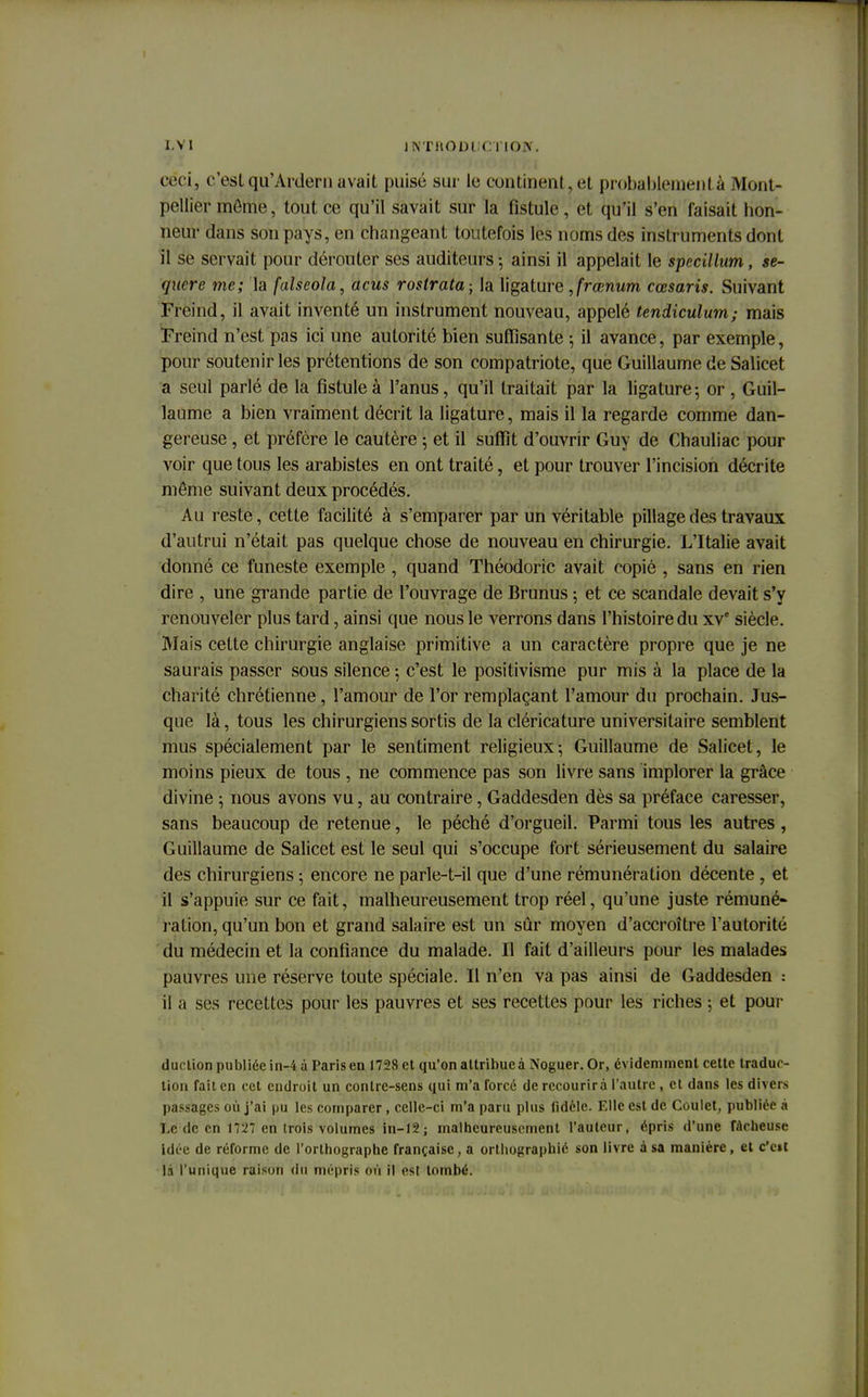 IV I jivmom ri io.\. ceci, c'estqu'Ardern avait puisé sur le continent,et probablemenl à Mont- pellier môme, tout ce qu'il savait sur la fistule, et qu'il s'en faisait hon- neur dans son pays, en changeant toutefois les noms des instruments dont il se servait pour dérouter ses auditeurs ; ainsi il appelait le specillum, se- quere me; la falscola, acus roslrata -, la ligature Jrœnum cœsaris. Suivant Freind, il avait inventé un instrument nouveau, appelé tendiculum; mais Freind n'est pas ici une autorité bien suffisante ; il avance, par exemple, pour soutenir les prétentions de son compatriote, que Guillaume de Salicet a seul parlé de la fistule à l'anus, qu'il traitait par la ligature5 or , Guil- laume a bien vraiment décrit la ligature, mais il la regarde comme dan- gereuse , et préfère le cautère ; et il suffit d'ouvrir Guy de Chauliac pour voir que tous les arabistes en ont traité, et pour trouver l'incision décrite môme suivant deux procédés. Au reste, cette facilité à s'emparer par un véritable pillage des travaux d'autrui n'était pas quelque chose de nouveau en chirurgie. L'Italie avait donné ce funeste exemple , quand Théodoric avait copié , sans en rien dire , une grande partie de l'ouvrage de Brunus 5 et ce scandale devait s'y renouveler plus tard, ainsi que nous le verrons dans l'histoire du xve siècle. Mais cette chirurgie anglaise primitive a un caractère propre que je ne saurais passer sous silence 5 c'est le positivisme pur mis à la place de la charité chrétienne, l'amour de l'or remplaçant l'amour du prochain. Jus- que là, tous les chirurgiens sortis de la cléricature universitaire semblent mus spécialement par le sentiment religieux; Guillaume de Salicet, le moins pieux de tous , ne commence pas son livre sans implorer la grâce divine ; nous avons vu, au contraire, Gaddesden dès sa préface caresser, sans beaucoup de retenue, le péché d'orgueil. Parmi tous les autres , Guillaume de Salicet est le seul qui s'occupe fort sérieusement du salaire des chirurgiens ; encore ne parle-t-il que d'une rémunération décente , et il s'appuie sur ce fait, malheureusement trop réel, qu'une juste rémuné- ration, qu'un bon et grand salaire est un sûr moyen d'accroître l'autorité du médecin et la confiance du malade. Il fait d'ailleurs pour les malades pauvres une réserve toute spéciale. Il n'en va pas ainsi de Gaddesden : il a ses recettes pour les pauvres et ses recettes pour les riches ; et pour duclion publiée in-4 à Paris en 1728 et qu'on altribueà îfoguer. Or, évidemment cette traduc- tion fait en cet endroit un contre-sens qui m'a forcé de recourir à l'autre, cl dans les divers passages où j'ai pu les comparer, celle-ci m'a paru plus fidèle. Elle est de Coulet, publiée à Le de en 1727 en trois volumes in-12; malheureusement l'auteur, épris d'une fâcheuse idée de réforme de l'orthographe française, a orthographié son livre à sa manière, et c'eit l.i l'unique raison du mépris où il est tombé.