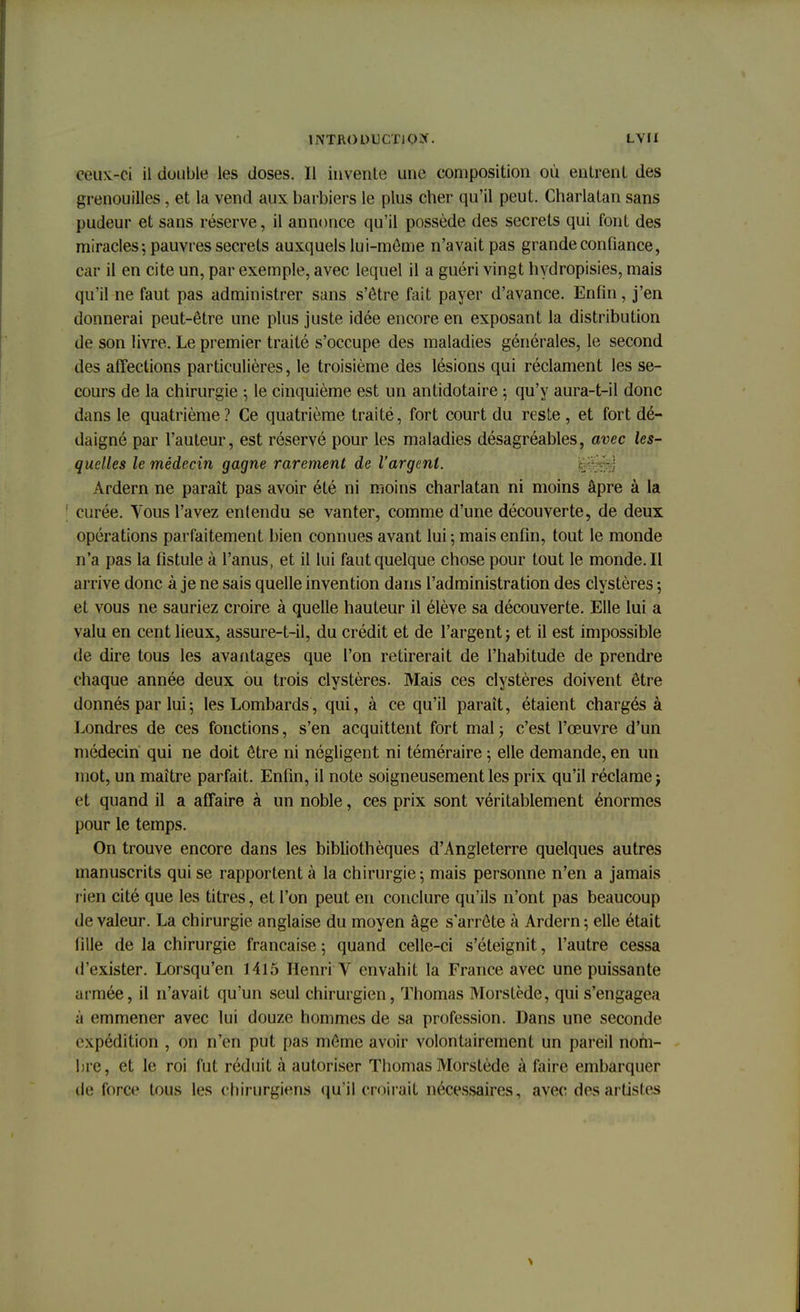 ceux-ci il double les doses. Il invente une composition où entrent des grenouilles, et la vend aux barbiers le plus cher qu'il peut. Charlatan sans pudeur et sans réserve, il annonce qu'il possède des secrets qui font des miracles ; pauvres secrets auxquels lui-même n'avait pas grande confiance, car il en cite un, par exemple, avec lequel il a guéri vingt hydropisies, mais qu'il ne faut pas administrer sans s'être fait payer d'avance. Enfin, j'en donnerai peut-être une plus juste idée encore en exposant la distribution de son livre. Le premier traité s'occupe des maladies générales, le second des affections particulières, le troisième des lésions qui réclament les se- cours de la chirurgie ; le cinquième est un antidotaire -, qu'y aura-t-il donc dans le quatrième ? Ce quatrième traité, fort court du reste, et fort dé- daigné par l'auteur, est réservé pour les maladies désagréables, avec les- quelles le médecin gagne rarement de l'argent. Ardern ne paraît pas avoir été ni moins charlatan ni moins âpre à la [ curée. Vous l'avez enlendu se vanter, comme d'une découverte, de deux opérations parfaitement bien connues avant lui ; mais enfin, tout le monde n'a pas la fistule à l'anus, et il lui faut quelque chose pour tout le monde. Il arrive donc à je ne sais quelle invention dans l'administration des clystères ; et vous ne sauriez croire à quelle hauteur il élève sa découverte. Elle lui a valu en cent lieux, assure-t-il, du crédit et de l'argent ; et il est impossible de dire tous les avantages que l'on retirerait de l'habitude de prendre chaque année deux bu trois clystères. Mais ces clystères doivent être donnés par lui ; les Lombards, qui, à ce qu'il paraît, étaient chargés à Londres de ces fonctions, s'en acquittent fort mal ; c'est l'œuvre d'un médecin qui ne doit être ni négligent ni téméraire ; elle demande, en un mot, un maître parfait. Enfin, il note soigneusement les prix qu'il réclame j et quand il a affaire à un noble, ces prix sont véritablement énormes pour le temps. On trouve encore dans les bibliothèques d'Angleterre quelques autres manuscrits qui se rapportent à la chirurgie; mais personne n'en a jamais lien cité que les titres, et l'on peut en conclure qu'ils n'ont pas beaucoup de valeur. La chirurgie anglaise du moyen âge s'arrête à Ardern ; elle était lille de la chirurgie française ; quand celle-ci s'éteignit, l'autre cessa d'exister. Lorsqu'en 1415 Henri V envahit la France avec une puissante armée, il n'avait qu'un seul chirurgien, Thomas Morstède, qui s'engagea à emmener avec lui douze hommes de sa profession. Dans une seconde expédition , on n'en put pas même avoir volontairement un pareil nom- bre, et le roi fut réduit à autoriser Thomas Morstède à faire embarquer tlt; force tous les chirurgiens qu'il croirait nécessaires, avec des artistes