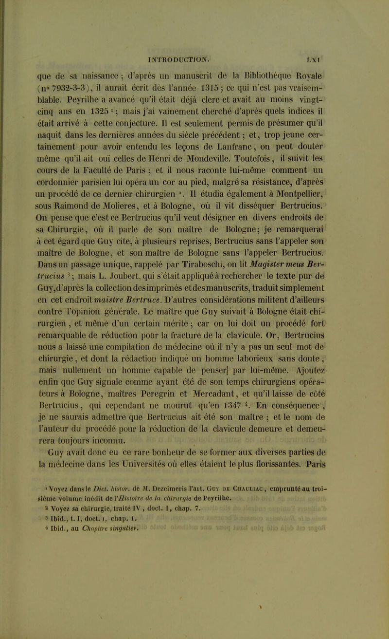 que de sa naissance -, d'après Un manuscrit de la Bibliothèque Royale (n° 7932-3-3), il aurait écrit dès l'année 1315 ; ce qui n'est pâs vraisem- blable. Peyrilhe a avancé qu'il était déjà clerc et avait au moins vingt- cinq ans en 1325 mais j'ai vainement cherché d'après quels indices il était arrivé à cette conjecture. Il est seulement permis de présumer qu'il naquit dans les dernières années du siècle précédent 5 et, trop jeune cer- tainement pour avoir entendu les leçons de Lanfranc, on peut douter même qu'il ait ouï celles de Henri de Mondeville. Toutefois, il suivit les cours de la Faculté de Paris ; et il nous raconte lui-môme comment un cordonnier parisien lui opéra un cor au pied, malgré sa résistance, d'après un procédé de ce dernier chirurgien 2. Il étudia également à Montpellier, sous Raimond de Molieres, et à Bologne, où il vit disséquer Bertrucius. On pense que c'est ce Bertrucius qu'il veut désigner en divers endroits de sa Chirurgie, où il parle de son maître de Bologne; je remarquerai à cet égard que Guy cite, à plusieurs reprises, Bertrucius sans l'appeler son maître de Bologne, et son maître de Bologne sans l'appeler Bertrucius. Dans un passage unique, rappelé par Tiraboschi, on lit Magister meus Ber- trucius 3 5 mais L. Joubert, qui s'était appliqué à rechercher le texte pur de Guy,d'après la collection des imprimés et des manuscrits, traduit simplement en cet endroit maistre Bertruce. D'autres considérations militent d'ailleurs contre l'opinion générale. Le maître que Guy suivait à Bologne était chi- rurgien , et môme d'un certain mérite 5 car on lui doit un procédé fort remarquable de réduction pour la fracture de la clavicule. Or, Bertrucius nous a laissé une compilation de médecine où il n'y a pas un seul mot de chirurgie, et dont la rédaction indiqué un homme laborieux sans doute, mais nullement un homme capable de penser] par lui-môme. Ajoutez enfin que Guy signale comme ayant été de son temps chirurgiens opéra- teurs à Bologne, maîtres Peregrin et Mercadant, et qu'il laisse de côté Bertrucius, qui cependant ne mourut qu'en 1347 4. En conséquence, je ne saurais admettre que Bertrucius ait été son maître ; et le nom de l'auteur du procédé pour la réduction de la clavicule demeure et demeu- rera toujours inconnu. Guy avait donc eu ce rare bonheur de se former aux diverses parties de la médecine dans les Universités où elles étaient le plus florissantes. Paris «Voyez dans le Dici. Insior. de M. Dczcimeris l'art. Guy de Chailiac, emprunté au troi- sième yolume inédit Ad Y Histoire de la chirunjie de Peyrilhe. 3 Voyez sa chirurgie, traité IV , doct. I, chap. 7. 3 Ibîd., 1.1, doct. 1, chap. 1. 4 Ibid., au Chapitre singulier.