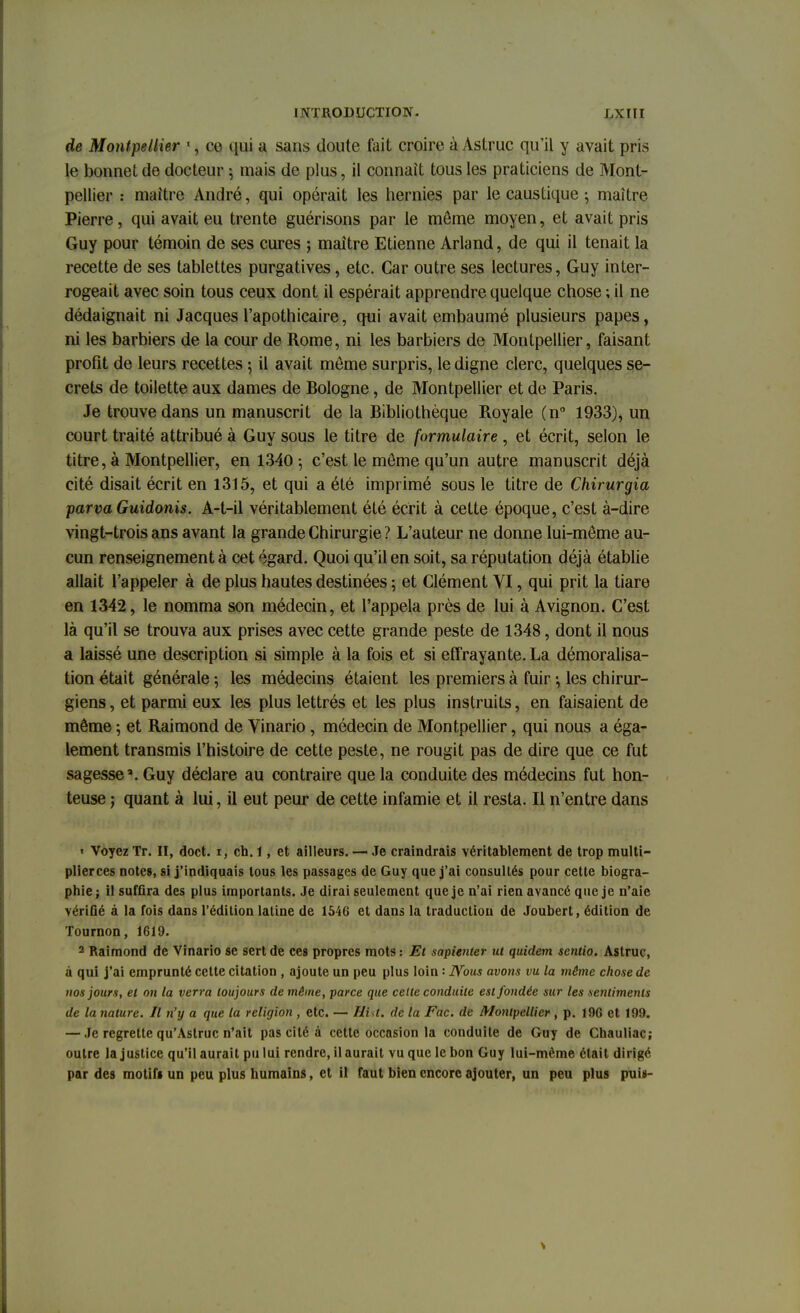 de Montpellier 1, ce qui a sans doute fait croire à Astruc qu'il y avait pris le bonnet de docteur j mais de plus, il connaît tous les praticiens de Mont- pellier : maître André, qui opérait les hernies par le caustique ; maître Pierre, qui avait eu trente guérisons par le môme moyen, et avait pris Guy pour témoin de ses cures ; maître Etienne Arland, de qui il tenait la recette de ses tablettes purgatives, etc. Car outre ses lectures, Guy inter- rogeait avec soin tous ceux dont il espérait apprendre quelque chose ; il ne dédaignait ni Jacques l'apothicaire, qui avait embaumé plusieurs papes, ni les barbiers de la cour de Rome, ni les barbiers de Montpellier, faisant profit de leurs recettes ; il avait môme surpris, le digne clerc, quelques se- crets de toilette aux dames de Bologne, de Montpellier et de Paris. Je trouve dans un manuscrit de la Bibliothèque Royale (n° 1933), un court traité attribué à Guy sous le titre de formulaire , et écrit, selon le titre, à Montpellier, en 1340-, c'est le môme qu'un autre manuscrit déjà cité disait écrit en 1315, et qui a été imprimé sous le titre de Chirurgia parva Guidonis. A-t-il véritablement été écrit à cette époque, c'est à-dire vingt-trois ans avant la grande Chirurgie ? L'auteur ne donne lui-même au- cun renseignement à cet égard. Quoi qu'il en soit, sa réputation déjà établie allait l'appeler à de plus hautes destinées ; et Clément VI, qui prit la tiare en 1342, le nomma son médecin, et l'appela près de lui à Avignon. C'est là qu'il se trouva aux prises avec cette grande peste de 1348, dont il nous a laissé une description si simple à la fois et si effrayante. La démoralisa- tion était générale -, les médecins étaient les premiers à fuir ij les chirur- giens, et parmi eux les plus lettrés et les plus instruits, en faisaient de même ; et Raimond de Vinario, médecin de Montpellier, qui nous a éga- lement transmis l'histoire de cette peste, ne rougit pas de dire que ce fut sagesse'. Guy déclare au contraire que la conduite des médecins fut hon- teuse ; quant à lui, il eut peur de cette infamie et il resta. Il n'entre dans « Voyez Tr. II, doct. 1, ch. 1, et ailleurs. —• Je craindrais véritablement de trop multi- plierces notes, si j'indiquais tous les passages de Guy que j'ai consultés pour cette biogra- phie; il sufûra des plus importants. Je dirai seulement que je n'ai rien avancé que je n'aie vérifie à la fois dans l'édition latine de 1546 et dans la traduction de Joubert, édition de Tournon, 1619. 2 Raimond de Vinario se sert de ces propres mots : Et sapienter ut quidem scntio. Astruc, a qui j'ai emprunté cette citation , ajoute un peu plus loin : JYous avons vu la môme chose de nos jours, et on la verra toujours de même, parce que cette conduite est fondée sur les sentiments de la nature. Il n'y a que la religion, etc. — Hisi, de la Fac. de Montpellier, p. 196 et 199. — Je regrette qu'Aslruc n'ait pas cité à cette occasion la conduite de Guy de Chauliac; outre la justice qu'il aurait pu lui rendre, il aurait vu que le bon Guy lui-même était dirigé par des motifs un peu plus humains, et il faut bien encore ajouter, un peu plus puis-