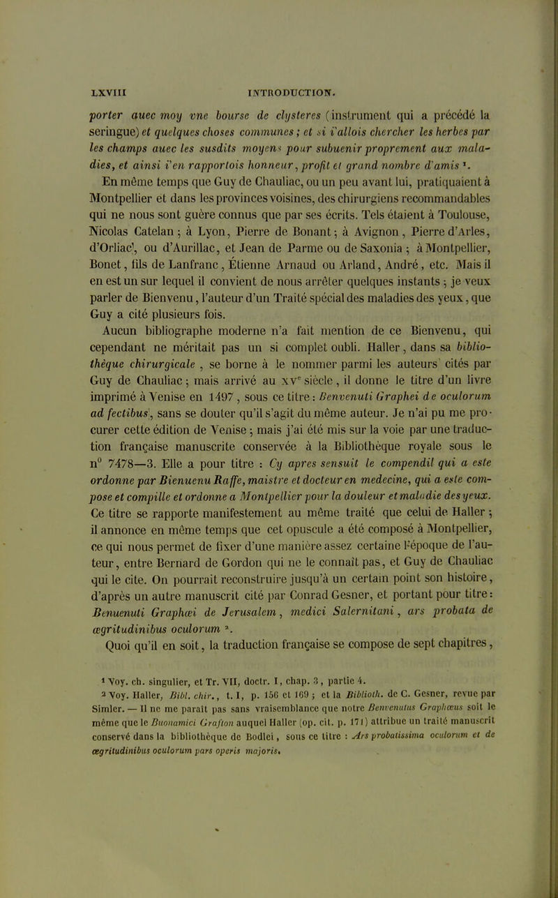 porter auec moy vne bourse de clysteres (instrument qui a précédé la seringue) et quelques choses communes ; et si lallois chercher les herbes par les champs auec les susdits moyens pour subuenir proprement aux mala- dies, et ainsi ïen rapporlois honneur, profit cl grand nombre d'amis *. En môme temps que Guy de Chauliac, ou un peu avant lui, pratiquaient à Montpellier et dans les provinces voisines, des chirurgiens recommandables qui ne nous sont guère connus que par ses écrits. Tels étaient à Toulouse, Nicolas Catelan ; à Lyon, Pierre de Bonant; à Avignon, Pierre d'Arles, d'Orliatf, ou d'Aurillac, et Jean de Parme ou deSaxonia ; à Montpellier, Bonet, fils de Lanfranc, Etienne Arnaud ou Arland, André, etc. Mais il en est un sur lequel il convient de nous arrêter quelques instants ; je veux parler de Bienvenu, l'auteur d'un Traité spécial des maladies des yeux, que Guy a cité plusieurs fois. Aucun bibliographe moderne n'a fait mention de ce Bienvenu, qui cependant ne méritait pas un si complet oubli. Haller, dans sa biblio- thèque chirurgicale , se borne à le nommer parmi les auteurs cités par Guy de Chauliac ; mais arrivé au xve siècle, il donne le titre d'un livre imprimé à Venise en 1497 , sous ce titre : Benvenuti Graphei de oculorum ad fectibus, sans se douter qu'il s'agit du môme auteur. Je n'ai pu me pro- curer cette édition de Venise ; mais j'ai été mis sur la voie par une traduc- tion française manuscrite conservée à la Bibliothèque royale sous le n° 7478—3. Elle a pour titre : Cy après sensuit le compendil qui a este ordonne par Bienuenu Raffe, maistre et docteur en médecine, qui a este com- pose et compillc et ordonne a Montpellier pour la douleur et maladie des yeux. Ce titre se rapporte manifestement au môme traité que celui de Haller ; il annonce en môme temps que cet opuscule a été composé à Montpellier, ce qui nous permet de fixer d'une manière assez certaine Hépoque de l'au- teur, entre Bernard de Gordon qui ne le connaît pas, et Guy de Chauliac qui le cite, On pourrait reconstruire jusqu'à un certain point son histoire, d'après un autre manuscrit cité par Conrad Gesner, et portant pour titre : Benuenuti Graphœi de Jérusalem, medici Salernitani, ars probata de œgritudinibus oculorum ». Quoi qu'il en soit, la traduction française se compose de sept chapitres, * Voy. ch. singulier, et Tr. VII, doctr. I, chap. 3 , partie 4. a Voy. Haller, BM. chir., 1.1, p. 156 et 169 ; et la Biblioth. de C. Gesner, revue par Simlcr. — Il ne me paraît pas sans vraisemblance que notre Benvenutus Graphœus soit le même que le Buonamici Grafton auquel Haller (op. cit. p. 171) attribue un traité manuscrit conservé dans la bibliothèque de Bodlei, sous ce titre : Ars probaiissima oculorum et de œgritudinibus oculorum pars operis majoris.