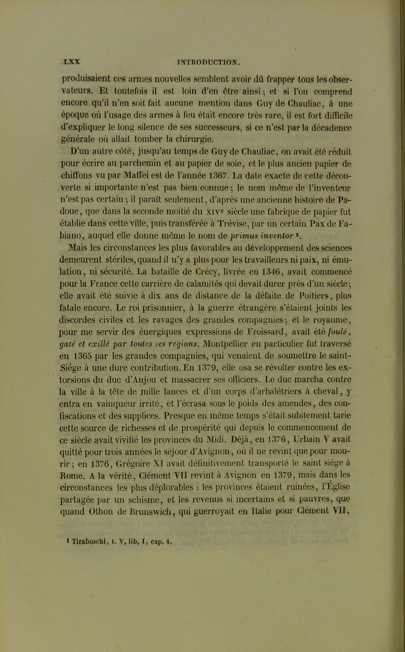 produisaient ces armes nouvelles semblent avoir dû frapper tous les obser- vateurs. Et toutefois il est loin d'en être ainsi -, et si l'on comprend encore qu'il n'en soit fait aucune mention dans Guy de Ghauliac, à une époque où l'usage des armes à feu était encore très rare, il est fort difficile d'expliquer le long silence de ses successeurs, si ce n'est par la décadence générale où allait tomber la chirurgie. D'un autre côté, jusqu'au temps de Guy de Chauliac, on avait été réduit pour écrire au parchemin et au papier de soie, et le plus ancien papier de chiffons vu par Maffei est de l'année 1367. La date exacte de cette décou- verte si importante n'est pas bien connue ; le nom môme de l'inventeur n'est pas certain ; il paraît seulement, d'après une ancienne histoire de Pa- doue, que dans la seconde moitié du xive siècle une fabrique de papier fut établie dans cette ville, puis transférée à Trévise, par un certain Pax de Fa- biano, auquel elle donne môme le nom de primus inventor ?. Mais les circonstances les plus favorables au développement des sciences demeurent stériles, quand il n'y a plus pour les travailleurs ni paix, ni ému- lation, ni sécurité. La bataille de Crécy, livrée en 1346, avait commencé pour la France cette carrière de calamités qui devait durer près d'un siècle; elle avait été suivie à dix ans de distance de la défaite de Poitiers, plus fatale encore. Le roi prisonnier, à la guerre étrangère s'étaient joints les discordes civiles et les ravages des grandes compagnies ; et le royaume, pour me servir des énergiques expressions de Froissard, avait été foulé, gâté et exillê par toutes ses régions. Montpellier en particulier fut traversé en 1365 par les grandes compagnies, qui venaient de soumettre le saint- Siége à une dure contribution. En 1379, elle osa se révolter contre les ex- torsions du duc d'Anjou et massacrer ses officiers. Le duc marcha contre la ville à la tôte de mille lances et d'un corps d'arbalétriers à cheval, y entra en vainqueur irrité, et l'écrasa sous le poids des amendes, des con- fiscations et des supplices. Presque en môme temps s'était subitement tarie cette source de richesses et de prospérité qui depuis le commencement de ce siècle avait vivifié les provinces du Midi. Déjà, en 1376, Urbain V avait quitté pour trois années le séjour d'Avignon, où il ne revint que pour mou- rir-, en 1376, Grégoire XI avait définitivement transporté le saint siège à Rome. A la vérité, Clément VII revint à Avignon en 1379, mais dans les circonstances les plus déplorables : les provinces étaient ruinées, l'Eglise partagée par un schisme, et les revenus si incertains et si pauvres, que quand Othon de Brunswich, qui guerroyait en Italie pour Clément VII, * Tiraboschi, t. V, lib, I, cap. 4.