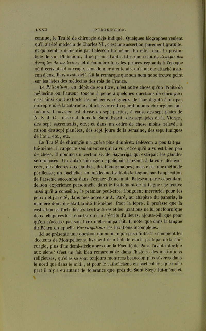 connue, le Traité de chirurgie déjà indiqué. Quelques biographes veulent qu'il ait été médecin de Charles VI ; c'est une assertion purement gratuite, et qui semble démentie par Balescon lui-même. En effet, dans le préam- bule de son Philonium, il ne prend d'autre titre que celui de disciple des disciples de médecine, et il énumère tous les princes régnants à l'époque où il écrivait cet ouvrage, sans donner à entendre qu'il ait été attaché à au- cun d'eux. Eloy avait déjà fait la remarque que son nom ne se trouve point sur les listes des médecins des rois de France. Le Philonium, en dépit de son titre, n'est autre chose qu'un Traité de médecine où l'auteur touche à peine à quelques questions de chirurgie ; c'est ainsi qu'il exhorte les médecins soigneux de leur dignité à ne pas entreprendre la cataracte, et à laisser cette opération aux chirurgiens am- bulants. L'ouvrage est divisé en sept parties, à cause des sept plaies de N.-S. J.-C., des sept dons du Saint-Esprit, des sept joies de la Vierge, des sept sacrements, etc. ; et dans un ordre de chose moins relevé, à raison des sept planètes, des sept jours de la semaine, des sept tuniques de l'œil, etc., etc. Le Traité de chirurgie n'a guère plus d'intérêt. Balescon a peu fait par lui-môme ; il rapporte seulement ce qu'il a vu -, et ce qu'il a vu est bien peu de chose. Il nomme un certain G. de Sagarriga qui extirpait les glandes scrofuleuses. Un autre chirurgien appliquait l'arsenic à la cure des can- cers, des ulcères aux jambes, des hémorrhagies-, mais c'est une méthode périlleuse ; un bachelier en médecine traité de la teigne par l'application de l'arsenic succomba dans l'espace d'une nuit. Balescon parle cependant de son expérience personnelle dans le traitement de la teigne ; je trouve aussi qu'il a conseillé, le premier peut-être, l'onguent mercuriel pour les poux ; et j'ai cité, dans mes notes sur A. Paré, au chapitre du panaris, la manière dont il s'était traité lui-même. Pour la lèpre, il professe que la castration est fort efficace. Les fractures et les luxations ne lui ont fourni que deux chapitres fort courts; qu'il n'a écrits d'ailleurs, ajoute-t-il, que pour qu'on n'accuse pas son livre d'être imparfait. Il note que dans la langue du Béarn on appelle Exernigations les luxations incomplètes. Ici se présente une question qui ne manque pas d'intérêt : comment les docteurs de Montpellier se livraient-ils à l'étude et à la pratique de la chi- rurgie, plus d'un demi-siècle après que la Faculté de Paris l'avait interdite aux siens? C'est un fait bien remarquable dans l'histoire des institutions religieuses, qu'elles se sont toujours montrées beaucoup plus sévères dans le nord que dans le midi ; et pour le catholicisme en particulier, que nulle part il n'y a eu autant de tolérance que près du Saint-Siège lui-même et