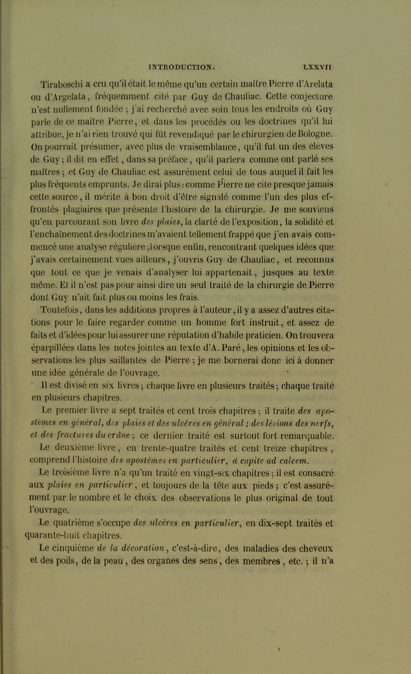 Tiraboschi a cru qu'il était le môme qu'un certain maître Pierre d'Arelata ou d'Argelata, fréquemment cité par Guy de Chauliac. Cette conjecture n'est nullement fondée -, j'ai recherché avec soin tous les endroits où Guy parle de ce maître Pierre, et dans les procédés ou les doctrines qu'il lui attribue, je n'ai rien trouvé qui fut revendiqué par le chirurgien de Bologne. On pourrait présumer, avec plus de vraisemblance, qu'il fut un des élèves de Guy ; il dit en effet, dans sa préface, qu'il parlera comme ont parlé ses maîtres ; et Guy de Chauliac est assurément celui de tous auquel il fait les plus fréquents emprunts. Je dirai plus : comme Pierre ne cite presque jamais cette source, il mérite à bon droit d'être signalé comme l'un des plus ef- frontés plagiaires que présente l'histoire de la chirurgie. Je me souviens qu'en parcourant son livre des plaies, la clarté de l'exposition, la solidité et l'enchaînement des doctrines m'avaient tellement frappé que j'en avais com- mencé une analyse régulière ,lorsque enfin, rencontrant quelques idées que j'avais certainement vues ailleurs, j'ouvris Guy de Chauliac, et reconnus que tout ce que je venais d'analyser lui appartenait, jusques au texte môme. Et il n'est pas pour ainsi dire un seul traité de la chirurgie de Pierre dont Guy n'ait fait plus ou moins les frais. Toutefois, dans les additions propres à l'auteur,il y a assez d'autres cita- tions pour le faire regarder comme un homme fort instruit, et assez de faits et d'idées pour lui assurer une réputation d'habile praticien. On trouvera éparpillées dans les notes jointes au texte d'A. Paré, les opinions et les ob- servations les plus saillantes de Pierre ; je me bornerai donc ici à donner une idée générale de l'ouvrage. Il est divisé en six livres 5 chaque livre en plusieurs traités ; chaque traité en plusieurs chapitres. Le premier livre a sept traités et cent trois chapitres 5 il traite des apo- slèmcs en général, des plaies et des ulcères en général ; des lésions des nerfs, et des fractuies du crâne, ce dernier traité est surtout fort remarquable. Le deuxième livre, en trente-quatre traités et cent treize chapitres , comprend l'histoire des apostèmes en particulier, à capite ad calcem. Le troisième livre n'a qu'un traité en vingt-six chapitres; il est consacré aux plaies en particulier, et toujours de la tôte aux pieds ; c'est assuré- ment par le nombre et le choix des observations le plus original de tout l'ouvrage. Le quatrième s'occupe des ulcères en particulier, en dix-sept traités et quarante-huit chapitres. Le cinquième de la décoration, c'est-à-dire, des maladies des cheveux et des poils, de la peau, des organes des sens, des membres, etc. ; il n'a