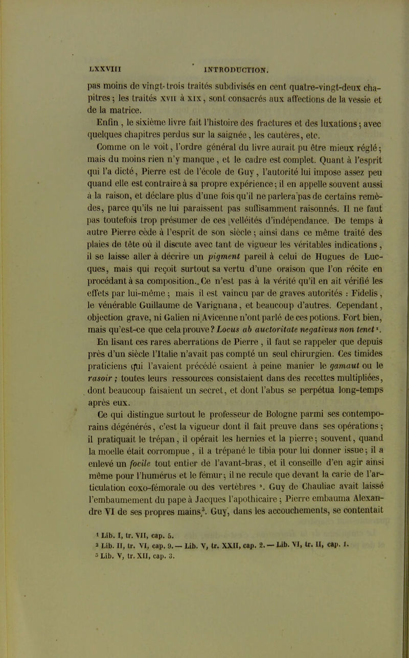 pas moins de vingt-trois traités subdivisés en cent quatre-vingt-deux cha- pitres ; les traités xvn à xix, sont consacrés aux affections de la vessie et de la matrice. Enfin , le sixième livre fait l'histoire des fractures et des luxations ; avec quelques chapitres perdus sur la saignée, les cautères, etc. Comme on le voit, l'ordre général du livre aurait pu être mieux réglé; mais du moins rien n'y manque, et le cadre est complet. Quant à l'esprit qui l'a dicté, Pierre est de l'école de Guy, l'autorité lui impose assez peu quand elle est contraire à sa propre expérience ; il en appelle souvent aussi à la raison, et déclare plus d'une fois qu'il ne parlera pas de certains remè- des, parce qu'ils ne lui paraissent pas suffisamment raisonnés. Il ne faut pas toutefois trop présumer de ces velléités d'indépendance. De temps à autre Pierre cède à l'esprit de son siècle -, ainsi dans ce môme traité des plaies de tête où il discute avec tant de vigueur les véritables indications , il se laisse aller à décrire un pigment pareil à celui de Hugues de Luc- ques, mais qui reçoit surtout sa vertu d'une oraison que l'on récite en procédant à sa composition.. Ce n'est pas à la vérité qu'il en ait vérifié les effets par lui-môme 5 mais il est vaincu par de graves autorités : Fidelis , le vénérable Guillaume de Varignana, et beaucoup d'autres. Cependant, objection grave, ni Galien ni Avicenne n'ont parlé de ces potions. Fort bien, mais qu'est-ce que cela prouve ? Locus ab auctoritate negativus non tenet1. En lisant ces rares aberrations de Pierre , il faut se rappeler que depuis près d'un siècle l'Italie n'avait pas compté un seul chirurgien. Ces timides praticiens qtii l'avaient précédé osaient à peine manier le gamaut ou le rasoir ; toutes leurs ressources consistaient dans des recettes multipliées, dont beaucoup faisaient un secret, et dont l'abus se perpétua long-temps après eux. Ce qui distingue surtout le professeur de Bologne parmi ses contempo- rains dégénérés, c'est la vigueur dont il fait preuve dans ses opérations ; il pratiquait le trépan, il opérait les hernies et la pierre; souvent, quand la moelle était corrompue , il a trépané le tibia pour lui donner issue ; il a enlevé un focile tout entier de l'avant-bras, et il conseille d'en agir ainsi môme pour l'humérus et le fémur -, il ne recule que devant la carie de l'ar- ticulation coxo-fémorale ou des vertèbres \ Guy de Chauliac avait laisse l'embaumement du pape à Jacques l'apothicaire ; Pierre embauma Alexan- dre VI de ses propres mains,3. Guy, dans les accouchements, se contentait 1 Lib. I, tr. VII, cap. 5. 2 Lib. II, Ir. VI, cap. 9. — Lib. V, tr. XXII, cap. 2.— Lib. M, Ir. II, cap. 1. s Lib. V, tr. XII, cap. 3.