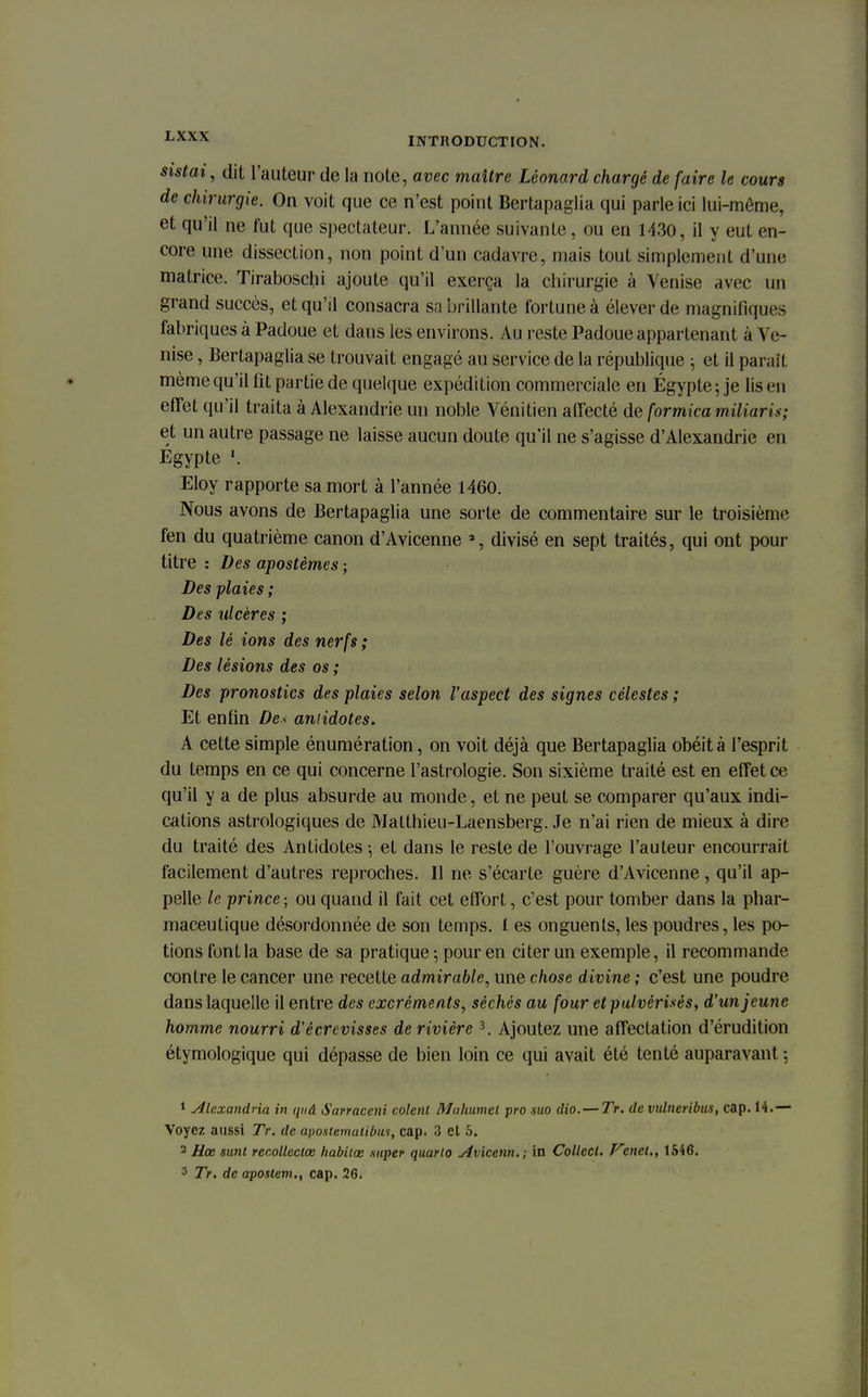 sistai, dit l'auteur de la note, avec maître Léonard chargé de faire le cours de chirurgie. On voit que ce n'est point Bertapaglia qui parle ici lui-môme, et qu'il ne fut que spectateur. L'année suivante, ou en 1430, il y eut en- core une dissection, non point d'un cadavre, mais tout simplement d'une matrice. Tiraboschi ajoute qu'il exerça la chirurgie à Venise avec un grand succès, et qu'il consacra sa brillante fortune à élever de magnifiques fabriques à Padoue et dans les environs. Au reste Padoue appartenant à Ve- nise , Bertapaglia se trouvait engagé au service de la république ; et il paraît même qu'il fit partie de quelque expédition commerciale en Egypte ; je lis en effet qu'il traita à Alexandrie un noble Vénitien affecté de formica miliaris; et un autre passage ne laisse aucun doute qu'il ne s'agisse d'Alexandrie en Egypte ». Eloy rapporte sa mort à l'année 1460. Nous avons de Bertapaglia une sorte de commentaire sur le troisième fen du quatrième canon d'Avicenne 3, divisé en sept traités, qui ont pour titre : Des apostèmes ; Des plaies ; Des ulcères ; Des lé ions des nerfs ; Des lésions des os ; Des pronostics des plaies selon l'aspect des signes célestes ; Et enfin De< antidotes. A cette simple énumération, on voit déjà que Bertapaglia obéit à l'esprit du temps en ce qui concerne l'astrologie. Son sixième traité est en effet ce qu'il y a de plus absurde au monde, et ne peut se comparer qu'aux indi- cations astrologiques de Matthieu-Laensberg. Je n'ai rien de mieux à dire du traité des Antidotes -, et dans le reste de l'ouvrage l'auteur encourrait facilement d'autres reproches. Il ne s'écarte guère d'Avicenne, qu'il ap- pelle le prince ; ou quand il fait cet effort, c'est pour tomber dans la phar- maceutique désordonnée de son temps. 1 es onguents, les poudres, les po- tions font la base de sa pratique ; pour en citer un exemple, il recommande contre le cancer une recette admirable, une chose divine ; c'est une poudre dans laquelle il entre des excréments, sêchés au four et pulvérisés, d'un jeune homme nourri d'écrevisses de rivière 3. Ajoutez une affectation d'érudition étymologique qui dépasse de bien loin ce qui avait été tenté auparavant ; 1 Alexandrin in qiiâ Sarraceni colent Mahumcl pro mo dio. — Tr. de vulneribus, cap. 14.— Voyez aussi Tr. de apostemalibus, cap. 3 et 5. 2 Hœ sunt recolleclœ habilœ super quarto Avicenn. ; in Collecl. Vcnel., 1546. 3 Tr. de apostem., cap. 26.