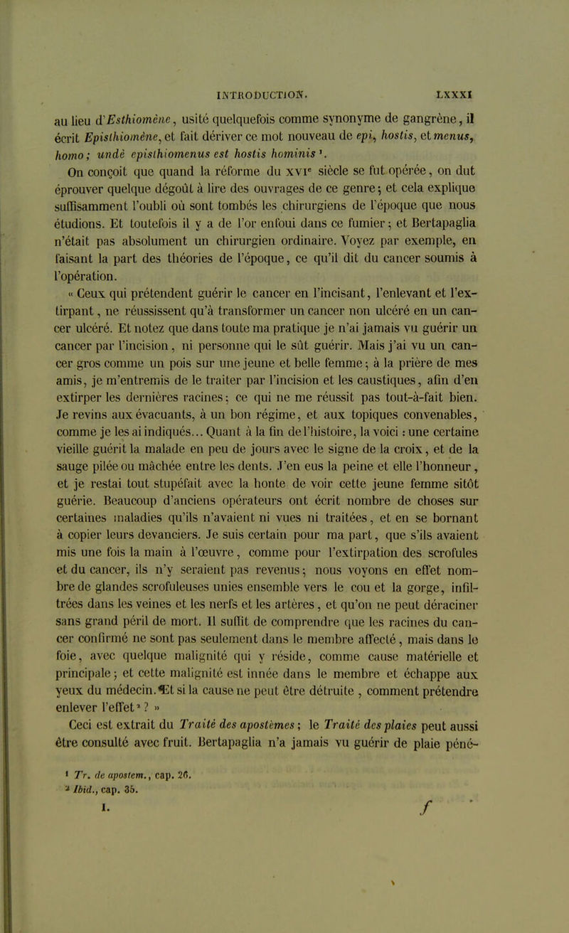 au lieu d'Esthiomène, usité quelquefois comme synonyme de gangrène, il écrit Epislhiomène^et fait dériver ce mot nouveau de epi, hostis, elmenus, homo; undè epislhiomenus est hostis hominis1. On conçoit que quand la réforme du xvie siècle se fut opérée, on dut éprouver quelque dégoût à lire des ouvrages de ce genre ; et cela explique suffisamment l'oubli où sont tombés les chirurgiens de l'époque que nous étudions. Et toutefois il y a de l'or enfoui dans ce fumier ; et Bertapaglia n'était pas absolument un chirurgien ordinaire. Voyez par exemple, en faisant la part des théories de l'époque, ce qu'il dit du cancer soumis à l'opération. « Ceux qui prétendent guérir le cancer en l'incisant, l'enlevant et l'ex- tirpant , ne réussissent qu'à transformer un cancer non ulcéré en un can- cer ulcéré. Et notez que dans toute ma pratique je n'ai jamais vu guérir un cancer par l'incision, ni personne qui le sût guérir. Mais j'ai vu un can- cer gros comme un pois sur une jeune et belle femme ; à la prière de mes amis, je m'entremis de le traiter par l'incision et les caustiques, afin d'en extirper les dernières racines ; ce qui ne me réussit pas tout-à-fait bien. Je revins aux évacuants, à un bon régime, et aux topiques convenables, comme je les ai indiqués... Quant à la fin de l'histoire, la voici : une certaine vieille guérit la malade en peu de jours avec le signe de la croix, et de la sauge pilée ou mâchée entre les dents. J'en eus la peine et elle l'honneur, et je restai tout stupéfait avec la honte de voir cette jeune femme sitôt guérie. Beaucoup d'anciens opérateurs ont écrit nombre de choses sur certaines maladies qu'ils n'avaient ni vues ni traitées, et en se bornant à copier leurs devanciers. Je suis certain pour ma part, que s'ils avaient mis une fois la main à l'œuvre, comme pour l'extirpation des scrofules et du cancer, ils n'y seraient pas revenus ; nous voyons en effet nom- bre de glandes scrofuleuses unies ensemble vers le cou et la gorge, infil- trées dans les veines et les nerfs et les artères, et qu'on ne peut déraciner sans grand péril de mort. Il suffit de comprendre que les racines du can- cer confirmé ne sont pas seulement dans le membre affecté, mais dans le foie, avec quelque malignité qui y réside, comme cause matérielle et principale ; et cette malignité est innée dans le membre et échappe aux yeux du médecin.^tsila cause ne peut être détruite , comment prétendre enlever l'effet' ? » Ceci est extrait du Traité des apostèmes ; le Traité des plaies peut aussi être consulté avec fruit. Bertapaglia n'a jamais vu guérir de plaie péné- 1 Tr. de apostem., cap. 26. a Ibid., cap. 35. /