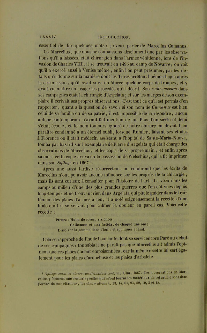 essentiel de dire quelques mots ; je veux parler de Marcellus Cumanus. Ce Marcellus, que nous ne connaissons absolument que par les observa- tions qu'il a laissées, était chirurgien dans l'armée vénitienne, lors de l'in- vasion de Charles VIII ; il se trouvait en 1495 au camp deNovarre; on voit qu'il a exercé aussi à Venise môme -, enfin l'on peut présumer, par les dé- tails qu'il donne sur la manière dont les Turcs arrêtent l'hémorrhagie après la circoncision, qu'il avait suivi en Morée quelque corps de troupes, et y avait vu mettre en usage les procédés qu'il décrit. Son vade-mecum dans ses campagnes était la chirurgie d'Àrgelata ; et sur les marges de son exem- plaire il écrivait ses propres observations. C'est tout ce qu'il est permis d'en rapporter ; quant à la question de savoir si son nom de Cumanus est bien celui de sa famille ou de sa patrie, il est impossible de la résoudre, aucun auteur contemporain n'ayant fait mention de lui. Plus d'un siècle et demi s'était écoulé, et le nom toujours ignoré de notre chirurgien devait bien paraître condamné à un éternel oubli, lorsque Rumler, faisant ses études à Florence où il était médecin assistant à l'hôpital de Santa-Maria-Nuova, tomba par hasard sur l'exemplaire de Pierre d'Àrgelata qui était chargé des observations de Marcellus, et les copia de sa propre main ; et enfin après sa mort cette copie arriva en la possession de Welschius, qui la fit imprimer dans son Sylloge en 1667 l. Après une aussi tardive résurrection, on comprend que les écrits de Marcellus n'ont pu avoir aucune influence sur les progrès de la chirurgie ; mais ils sont curieux à consulter pour l'histoire de l'art. Il a vécu dans les camps au milieu d'une des plus grandes guerres que l'on eût vues depuis long-temps 5 et ne trouvant rien dans Argelata qui pût le guider dans le trai- tement des plaies d'armes à feu, il a noté soigneusement la recette d'une huile dont il se servait pour calmer la douleur en pareil cas. Voici celte recette : Prenez : Huile de roses, six onces. Galbanum et assa fœtida, de chaque une once. Dissolvez la gomme dans l'huile et appliquez chaud. Cela se rapproche de l'huile bouillante dont se servit encore Paré au début de ses campagnes ; toutefois il ne paraît pas que Marcellus ait admis l'opi- nion que ces plaies étaient empoisonnées: car la môme recette lui sert éga- lement pour les plaies d'arquebuse et les plaies d'arbalète. « Sylloge curai, et observ. medicinalium cent, vi; Ulm., 1667. Les observations de Cdlus y forment une centurie ; celles qui m'ont fourni les matériaux de cet article son l'ordre de mes citations, les observations 4, 18, 14, 64, 93, 80, 10, 3 et 15.