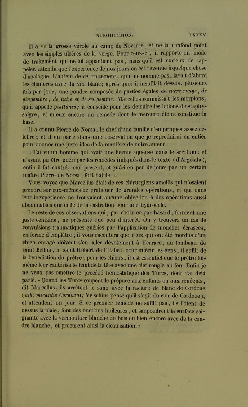 Il a vu la grosse vérole au camp de Novarre, et ne la confond point avec les simples ulcères de la verge. Pour ceux-ci, il rapporte un mode de traitement qui ne lui appartient pas, mais qu'il est curieux de rap- peler, attendu que l'expérience de nos jours en est revenue à quelque chose d'analogue. L'auteur de ce traitement, qu'il ne nomme pas, lavait d'abord les chancres avec du vin blanc5 après quoi il insufflait dessus, plusieurs fois par jour, une poudre composée de parties égales de sucre rouge, de gingembre, de tutie et de sel gemme. Marcellus connaissait les morpions, qu'il appelle piattones ; il conseille pour les détruire les lotions de staphy- saigre, et mieux encore un remède dont le mercure éteint constitue la base. Il a connu Pierre de Norsa, le chef d'une famille d'empiriques assez cé- lèbre ; et il en parle dans une observation que je reproduirai en entier pour donner une juste idée de la manière de notre auteur. « J'ai vu un homme qui avait une hernie aqueuse dans le scrotum -, et n'ayant pu être guéri par les remèdes indiqués dans le texte ( d'Argelata ), enfin il fut châtré, moi présent, et guéri en peu de jours par un certain maître Pierre de Norsa , fort habile. » Vous voyez que Marcellus était de ces chirurgiens amollis qui n'osaient prendre sur eux-mêmes de pratiquer de grandes opérations, et qui dans leur inexpérience ne trouvaient aucune objection à des opérations aussi abominables que celle de la castration pour une hydrocèle. Le reste de ces observations qui, par choix ou par hasard, forment une juste centaine, ne présente que peu d'intérêt. On y trouvera un cas de convulsions traumatiques guéries par l'application de mouches écrasées, en forme d'emplâtre ; il vous racontera que ceux qui ont été mordus d'un chien enragé doivent s'en ajler dévotement à Ferrare, au tombeau de saint Bellini, le saint Hubert de l'Italie ; pour guérir les gens, il suffît de la bénédiction du prêtre ; pour les chiens, il est essentiel que le prêtre lui- même leur cautérise le haut de la tête avec une clef rougie au feu. Enfin je ne veux pas omettre le procédé hémostatique des Turcs, dont j'ai déjà parlé. « Quand les Turcs coupent le prépuce aux enfants ou aux renégats, dit Marcellus, ils arrêtent le sang avec la raclure de blanc de Cordoue ( albi rnicantis Cordoani; Velschius pense qu'il s'agit du cuir de Cordoue ), et attendent un jour. Si ce premier remède ne suffît pas, ils l'ôtent de dessus la plaie, font des onctions huileuses, et saupoudrent la surface sai- gnante avec la vermoulure blanche du bois ou bien encore avec de la cen- dre blanche, et procurent ainsi la cicatrisation. »