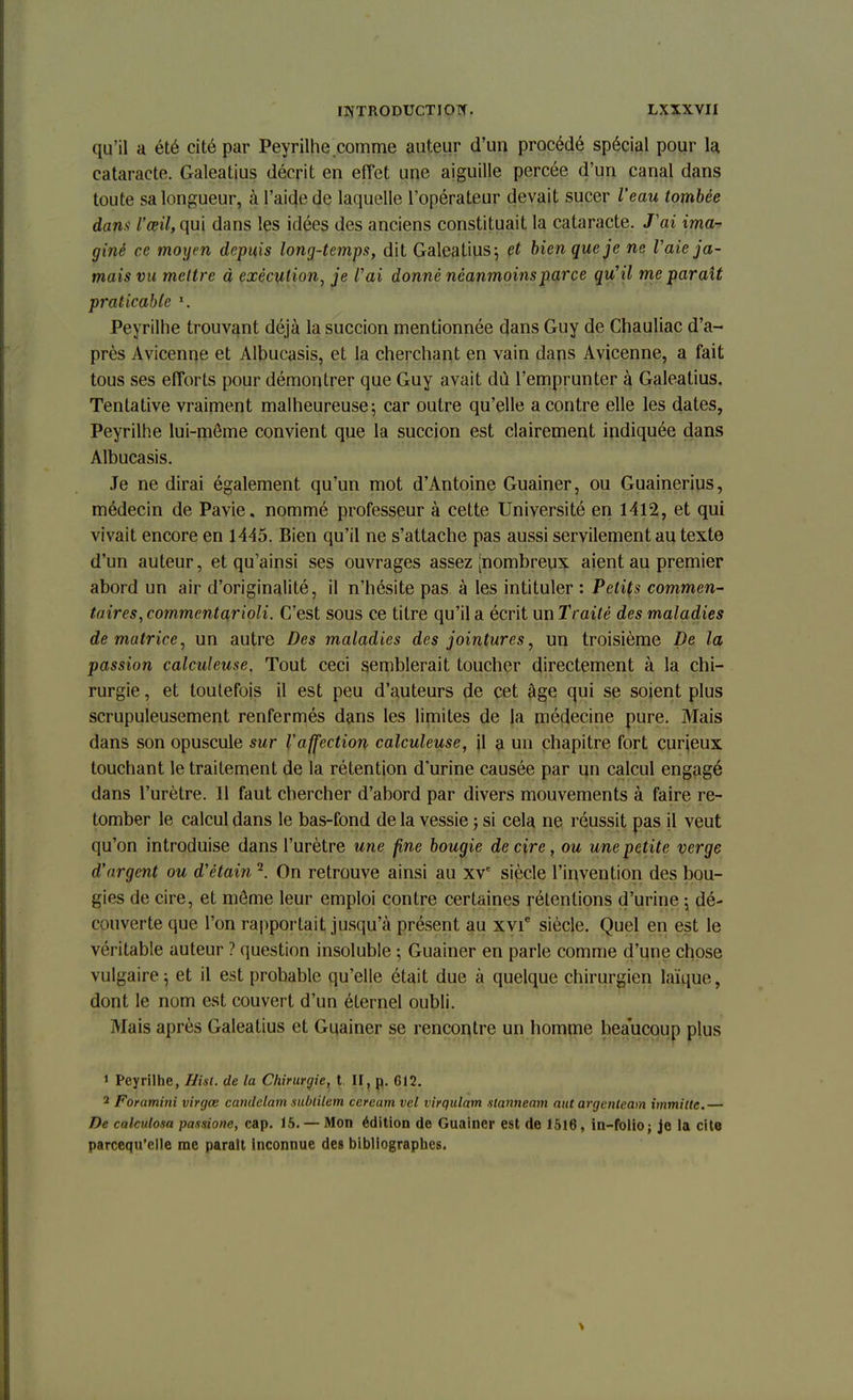 qu'il a été cité par Peyrilhe comme auteur d'uu procédé spécial pour la cataracte. Galeatius décrit en effet une aiguille percée d'un canal dans toute sa longueur, à l'aide de laquelle l'opérateur devait sucer l'eau tombée dans l'œil, qui dans les idées des anciens constituait la cataracte. J'ai ima-> giné ce moyen depuis long-temps, dit Galeatius \ et bien que je ne, V aie ja- mais vu mettre à exécution, je l'ai donné néanmoins parce qu' il me parait praticable l. Peyrilhe trouvant déjà la succion mentionnée dans Guy de Chauliac d'a- près Avicenne et Albucasis, et la cherchant en vain dans Avicenne, a fait tous ses efforts pour démontrer que Guy avait dù l'emprunter à Galeatius. Tentative vraiment malheureuse 5 car outre qu'elle a contre elle les dates, Peyrilhe lui-môme convient que la succion est clairement indiquée dans Albucasis. Je ne dirai également qu'un mot d'Antoine Guainer, ou Guainerius, médecin de Pavie. nommé professeur à cette Université en 1412, et qui vivait encore en 1445. Bien qu'il ne s'attache pas aussi servilement au texte d'un auteur, et qu'ainsi ses ouvrages assez [nombreux aient au premier abord un air d'originalité, il n'hésite pas à les intituler : Petits commen- taires, commentarioli. C'est sous ce titre qu'il a écrit un Traité des maladies de matrice, un autre Des maladies des jointures, un troisième De la passion calculeuse. Tout ceci semblerait toucher directement à la chi- rurgie , et toutefois il est peu d'auteurs de cet âge qui se soient plus scrupuleusement renfermés dans les limites de la médecine pure. Mais dans son opuscule sur l'affection calculeuse, il a un chapitre fort curieux touchant le traitement de la rétention d'urine causée par un calcul engagé dans l'urètre. Il faut chercher d'abord par divers mouvements à faire re- tomber le calcul dans le bas-fond de la vessie j si cela ne réussit pas il veut qu'on introduise dans l'urètre une fine bougie de cire, ou une petite verge d'argent ou d'étain2. On retrouve ainsi au xve siècle l'invention des bou- gies de cire, et môme leur emploi contre certaines rétentions d'urine -, dé- couverte que l'on rapportait jusqu'à présent au xvie siècle. Quel en est le véritable auteur ? question insoluble -, Guainer en parle comme d'une chose vulgaire ^ et il est probable qu'elle était due à quelque chirurgien laïque, dont le nom est couvert d'un éternel oubli. Mais après Galeatius et Guainer se rencontre un homme beaucoup plus 1 Peyrilhe, Hist. de la Chirurgie, t II, p. 612. 2 Foramini virgœ candclam sublilem cercam vel virqulam slanneam aut argcnteam immitte.— De calculosa passione, cap. 15. — Mon édition de Guainer est de 1518, in-folio ; je la cite parcequ'elle me parait inconnue des bibliographes.