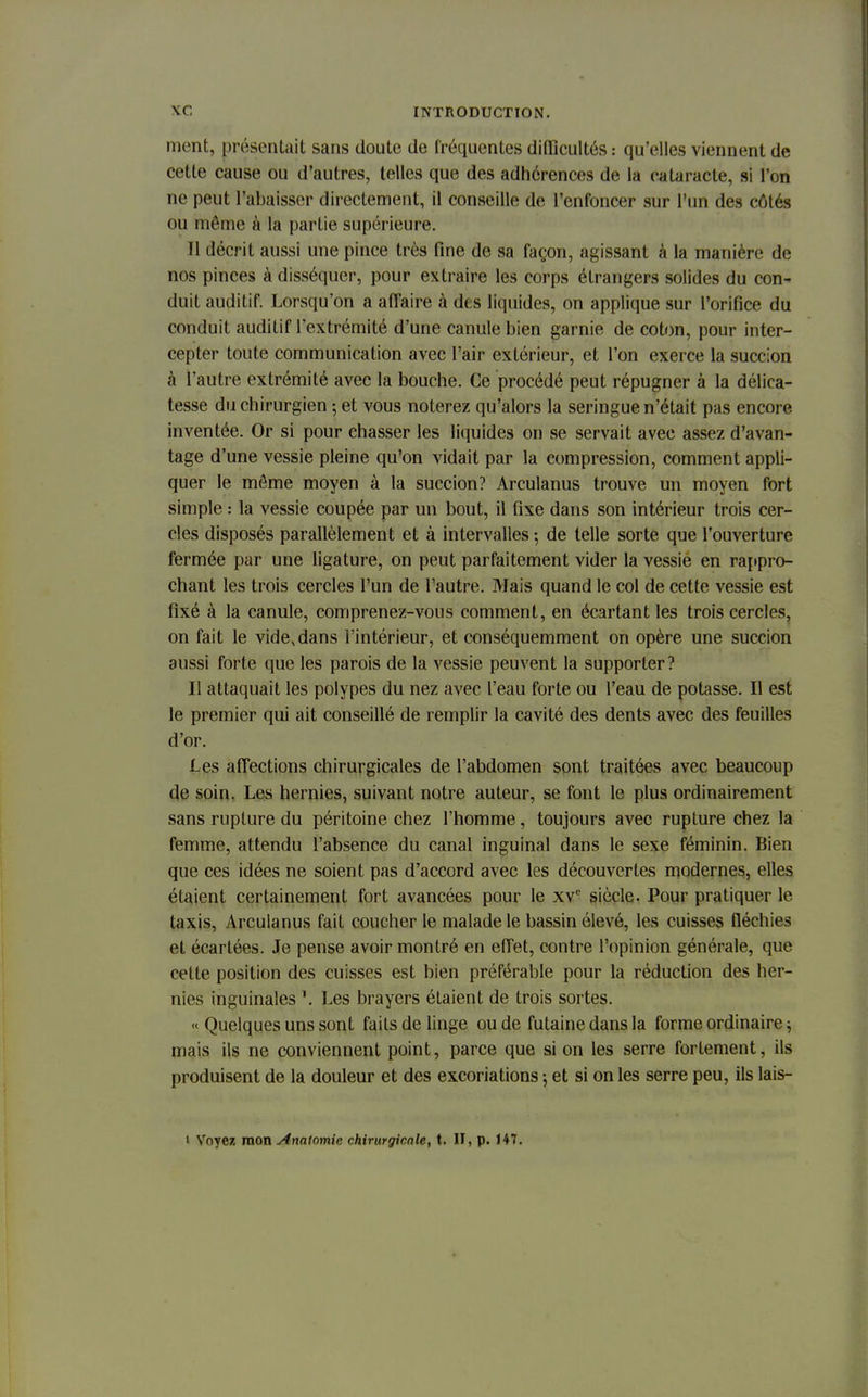 ment, présentait sans doute de fréquentes difficultés : qu'elles viennent de cette cause ou d'autres, telles que des adhérences de la cataracte, si l'on ne peut l'abaisser directement, il conseille de l'enfoncer sur l'un des côtés ou même à la partie supérieure. Il décrit aussi une pince très fine de sa façon, agissant à la manière de nos pinces à disséquer, pour extraire les corps étrangers solides du con- duit auditif. Lorsqu'on a affaire à dès liquides, on applique sur l'orifice du conduit auditif l'extrémité d'une canule bien garnie de coton, pour inter- cepter toute communication avec l'air extérieur, et l'on exerce la succion à l'autre extrémité avec la bouche. Ce procédé peut répugner à la délica- tesse du chirurgien ; et vous noterez qu'alors la seringue n'était pas encore inventée. Or si pour chasser les liquides on se servait avec assez d'avan- tage d'une vessie pleine qu'on vidait par la compression, comment appli- quer le môme moyen à la succion? Arculanus trouve un moyen fort simple : la vessie coupée par un bout, il fixe dans son intérieur trois cer- cles disposés parallèlement et à intervalles ; de telle sorte que l'ouverture fermée par une ligature, on peut parfaitement vider la vessie en rappro- chant les trois cercles l'un de l'autre. Mais quand le col de cette vessie est fixé à la canule, comprenez-vous comment, en écartant les trois cercles, on fait le vide, dans l'intérieur, et conséquemment on opère une succion aussi forte que les parois de la vessie peuvent la supporter? Il attaquait les polypes du nez avec l'eau forte ou l'eau de potasse. Il est le premier qui ait conseillé de remplir la cavité des dents avec des feuilles d'or. Les affections chirurgicales de l'abdomen sont traitées avec beaucoup de soin. Les hernies, suivant notre auteur, se font le plus ordinairement sans rupture du péritoine chez l'homme, toujours avec rupture chez la femme, attendu l'absence du canal inguinal dans le sexe féminin. Bien que ces idées ne soient pas d'accord avec les découvertes modernes, elles étaient certainement fort avancées pour le xvc siècle. Pour pratiquer le taxis, Arculanus fait coucher le malade le bassin élevé, les cuisses fléchies et écartées. Je pense avoir montré en effet, contre l'opinion générale, que celte position des cuisses est bien préférable pour la réduction des her- nies inguinales Les brayers étaient de trois sortes. « Quelques uns sont faits de linge ou de futaine dans la forme ordinaire ^ niais ils ne conviennent point, parce que si on les serre fortement, ils produisent de la douleur et des excoriations ; et si on les serre peu, ils lais- i Voyez mon slnatomie chirurgicale, t. II, p. 147.