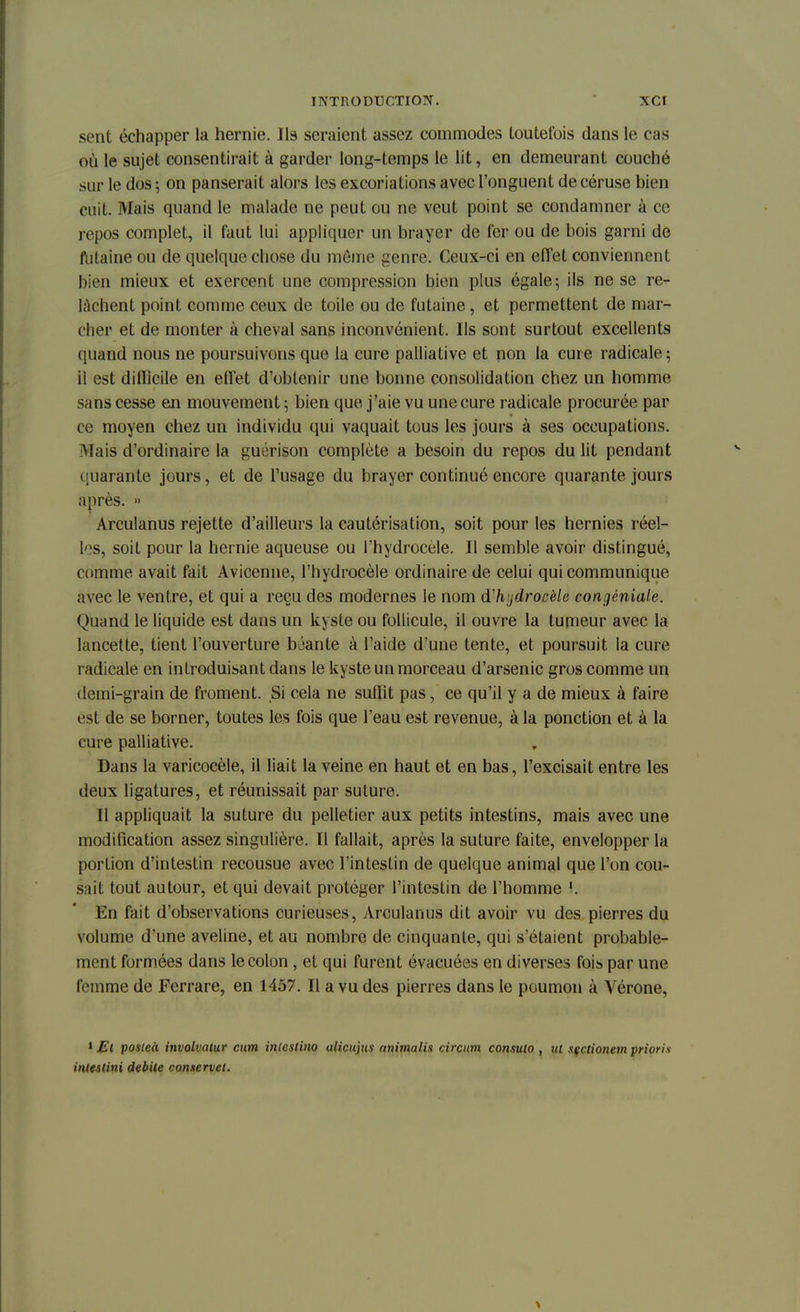 sent échapper la hernie. Ils seraient assez commodes toutefois dans le cas où le sujet consentirait à garder long-temps le lit, en demeurant couché sur le dos ; on panserait alors les excoriations avec l'onguent de céruse bien cuit. Mais quand le malade ne peut ou ne veut point se condamner à ce repos complet, il faut lui appliquer un brayer de fer ou de bois garni de futaine ou de quelque chose du môme genre. Ceux-ci en effet conviennent bien mieux et exercent une compression bien plus égale 5 ils ne se re- lâchent point comme ceux de toile ou de futaine, et permettent de mar- cher et de monter à cheval sans inconvénient. Ils sont surtout excellents quand nous ne poursuivons que la cure palliative et non la cure radicale; il est difficile en effet d'obtenir une bonne consolidation chez un homme sans cesse en mouvement ; bien que j'aie vu une cure radicale procurée par ce moyen chez un individu qui vaquait tous les jours à ses occupations. Mais d'ordinaire la guérison complète a besoin du repos du lit pendant quarante jours, et de l'usage du brayer continué encore quarante jours après. » Arculanus rejette d'ailleurs la cautérisation, soit pour les hernies réel- les, soit pour la hernie aqueuse ou l'hydrocèle. Il semble avoir distingué, comme avait fait Avicenne, l'hydrocèle ordinaire de celui qui communique avec le ventre, et qui a reçu des modernes le nom (ïh'jdrocèle congéniale. Quand le liquide est dans un kyste ou follicule, il ouvre la tumeur avec la lancette, tient l'ouverture béante à l'aide d'une tente, et poursuit la cure radicale en introduisant dans le kyste un morceau d'arsenic gros comme un demi-grain de froment. Si cela ne suffit pas, ce qu'il y a de mieux à faire est de se borner, toutes les fois que l'eau est revenue, à la ponction et à la cure palliative. Dans la varicocèle, il liait la veine en haut et en bas, l'excisait entre les deux ligatures, et réunissait par suture. Il appliquait la suture du pelletier aux petits intestins, mais avec une modification assez singulière. Il fallait, après la suture faite, envelopper la portion d'intestin recousue avec l'intestin de quelque animal que l'on cou- sait tout autour, et qui devait protéger l'intestin de l'homme \. En fait d'observations curieuses, Arculanus dit avoir vu des pierres du volume d'une aveline, et au nombre de cinquante, qui s'étaient probable- ment formées dans le colon, et qui furent évacuées en diverses fois par une femme de Ferrare, en 1457. Il a vu des pierres dans le poumon à Vérone, 1 Et posleà involvatur cum intestino alicujus animalis circum consuto , ut sfctionem priori* inlestini débile conservet.