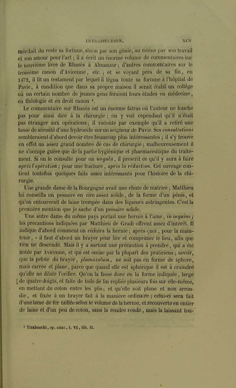 méritait du reste sa fortune, sinon par son génie,,'au moins par son travail et son amour pour l'art ; il a écrit un énorme volume de commentaires sur le neuvième livre de Rhasès à Almanzor -, d'autres commentaires sur le troisième canon d'Avicenne, etc. ; et se voyant près de sa fin, en 1472, il fit un testament par lequel il légua toute sa fortune à l'hôpital de Pavie, à condition que dans sa propre maison il serait établi un collège où un certain nombre de jeunes gens feraient leurs études en médecine, en théologie et en droit canon Le commentaire sur Rhasès est un énorme fatras où l'auteur ne touche pas pour ainsi dire à la chirurgie ; on y voit cependant qu'il n'était pas étranger aux opérations -, il raconte par exemple qu'il a retiré une tasse de sérosité d'une hydrocèle sur un seigneur de Pavie. Ses consultations sembleraient d'abord devoir être beaucoup plus intéressantes ; il s'y trouve en effet un assez grand nombre de cas de chirurgie ; malheureusement il ne s'occupe guère que de la partie hygiénique et pharmaceutique du traite- ment. Si on le consulte pour un ungula, il prescrit ce qu'il y aura à faire après lopération ; pour une fracture , après la réduction. Cet ouvrage con- tient toutefois quelques faits assez intéressants pour l'histoire de la chi- rurgie. Une grande dame de la Bourgogne avait une chute de matrice ; Matthieu lui conseilla un pessaire en cire assez solide, de la forme d'un pénis, et qu'on entourerait de laine trempée dans des liqueurs astringentes. C'est la première mention que je sache d'un pessaire solide. Une autre dame du môme pays portait une hernie à l'aine, ininguine ; les précautions indiquées par Matthieu de Gradi offrent assez d'intérêt. Il indique d'abord comment on réduira la hernie -, après quoi, pour la main- tenir, « il faut d'abord un brayer pour lier et comprimer le lieu, afin que rien ne descende. Mais il y a surtout une précaution à prendre, qui a été notée par Avicenne, et qui est omise par la plupart des praticiens 5 savoir, que la pelote du brayer, plumazo'.um, ne soit pas en forme de sphère, mais carrée et plane, parce que quand elle est sphérique il est à craindre qu'elle ne dilate l'orifice. Qu'on la fasse donc en la forme indiquée, large {de quatre doigts, et faite de toile de lin repliée plusieurs fois sur elle-même, en mettant du coton entre les plis; et qu'elle soit plane et non arron- die , et fixée à un brayer fait à la manière ordinaire -, celui-ci sera fait d'une lame de fer taillée selon le volume de la hernie, et recouverte en entier de laine et d'un peu de coton, sans la rendre ronde, mais la laissant tou- 1 Tiraboschi, op. citai., t. VI, lib. II.