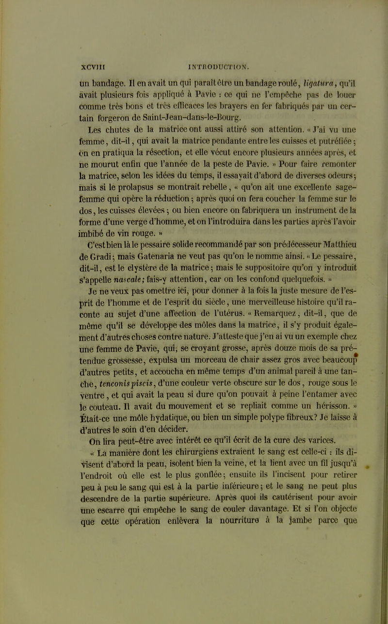 un bandage. Il en avait un qui paraît être un bandage roulé, ligatura, qu'il avait plusieurs fois appliqué à Pavie : ce qui ne l'empêche pas de louer comme très bons et très efficaces les brayers en fer fabriqués par un cer- tain forgeron de Saint-Jean-dans-le-13ourg. Les chutes de la matrice ont aussi attiré son attention. «J'ai vu une femme, dit-il, qui avait la matrice pendante entre les cuisses et putréfiée : on en pratiqua la résection, et elle vécut encore plusieurs années après, et ne mourut enfin que l'année de la peste de Pavie. » Pour faire remonter la matrice, selon les idées du temps, il essayait d'abord de diverses odeurs-, mais si le prolapsus se montrait rebelle, « qu'on ait une excellente sage- femme qui opère la réduction \ après quoi on fera coucher la femme sur le dos, les cuisses élevées ; ou bien encore on fabriquera un instrument de la forme d'une verge d'homme, et on l'introduira dans les parties après l'avoir imbibé de vin rouge. •> C'estbien là le pessaire solide recommandé par son prédécesseur Matthieu de Gradi; mais Gatenaria ne veut pas qu'on le nomme ainsi. «Le pessaire, dit-il, est le clystère de la matrice; mais le suppositoire qu'on y introduit s'appelle nascale; fais-y attention, car on les confond quelquefois. » Je ne veux pas omettre ici, pour donner à la fois la juste mesure de l'es- prit de l'homme et de l'esprit du siècle, une merveilleuse histoire qu'il ra- conte au sujet d'une affection de l'utérus. « Remarquez, dit-il, que de môme qu'il se développe des môles dans la matrice, il s'y produit égale- ment d'autres choses contre nature. J'atteste que j'en ai vu un exemple chez une femme de Pavie, qui; se croyant grosse, après douze mois de sa pré- tendue grossesse, expulsa un morceau de chair assez gros avec beaucoup d'autres petits, et accoucha en même temps d'un animal pareil à une tan- che, tenconis piscis, d'une couleur verte obscure sur le dos, rouge sous le ventre, et qui avait la peau si dure qu'on pouvait à peine l'entamer avec le couteau. Il avait du mouvement et se repliait comme un hérisson. » Était-ce une môle hydatique, ou bien un simple polype fibreux? Je laisse à d'autres le soin d'en décider. On lira peut-être avec intérêt ce qu'il écrit de la cure des varices. « La manière dont les chirurgiens extraient le sang est celle-ci : ils di- visent d'abord la peau, isolent bien la veine, et la lient avec un fil jusqu'à l'endroit où elle est le plus gonflée-, ensuite ils l'incisent pour retirer peu à peu le sang qui est à la partie inférieure ; et le sang ne peut plus descendre de la partie supérieure. Après quoi ils cautérisent pour avoir une escarre qui empêche le sang de couler davantage. Et si l'on objecte que cette opération enlèvera la nourriture à la jambe parce que