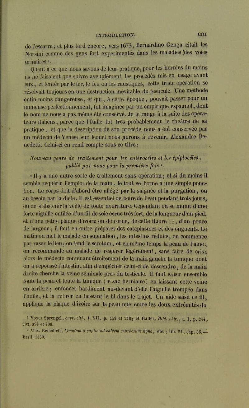 de l'escarre; et plus lard encore, vers 1672, Bernardino Genga citait les Norsini comme des gens fort expérimentés dans les maladies [des voies urinaires Quant à ce que nous savons de leur pratique, pour les hernies du moins ils ne 'faisaient que suivre aveuglément les procédés mis en usage avant eux ; et tentée par le fer, le feu ou les caustiques, cette triste opération se résolvait toujours en une destruction inévitable du testicule. Une méthode enfin moins dangereuse, et qui, à cette époque, pouvait passer pour un immense perfectionnement, fut imaginée par un empirique espagnol, dont le nom ne nous a pas môme été conservé. Je le range à la suite des opéra- teurs italiens, parce que l'Italie fut très probablement le théâtre de sa pratique, et que la description de son procédé nous a été conservée par un médecin de Venise sur lequel nous [aurons à revenir, Alexandre Be- nedetti. Celui-ci en rend compte sous ce titre : Nouveau genre de traitement pour les entérocèles et les épiplocèles, publié par nous pour la première fois ». « Il y a une autre sorte de traitement sans opération ; et si du moins il semble requérir l'emploi de la main, le tout se borne à une simple ponc- tion. Le corps doit d'abord être allégé par la saignée et la purgation, ou au besoin par la diète. Il est essentiel de boire de l'eau pendant trois jours, ou de s'abstenir la veille de toute nourriture. Cependant on se munit d'une forte aiguille enfilée d'un fil de soie écrue très fort, de la longueur d'un pied, et d'une petite plaque d'ivoire ou de corne, de cette figure Q., d'un pouce de largeur ; il faut en outre préparer des cataplasmes et des onguents. Le matin on met le malade en supination ; les intestins réduits, on commence par raser le lieu ; on tend le scrotum, et en môme temps la peau de l'aine ; on recommande au malade de respirer légèrement, sans faire de cris ; alors le médecin contenant étroitement de la main gauche la tunique dont on a repoussé l'intestin, afin d'empêcher celui-ci de descendre, de la main droite cherche la veine séminale près du testicule. Il faut saisir ensemble toute la peau et toute la tunique (le sac herniaire) en laissant cette veine en arrière ; enfoncer hardiment au-devant d'elle l'aiguille trempée dans l'huile, et la retirer en laissant le fil dans le trajet. Un aide saisit ce fil, applique la plaque d'ivoire sur ;ia peau nue entre les deux extrémités du 1 Voyez Sprengel, ouvr. cité, t. VII, p. 168 et 216; et Haller, Bibl. chir., t. I, p. 244, 293, 294 et 406. 2 Alex. Benedicti, Omnium à capile ad calcem morborum signa, etc. ; lib. 24', cap. 36.— Basil. 1539.