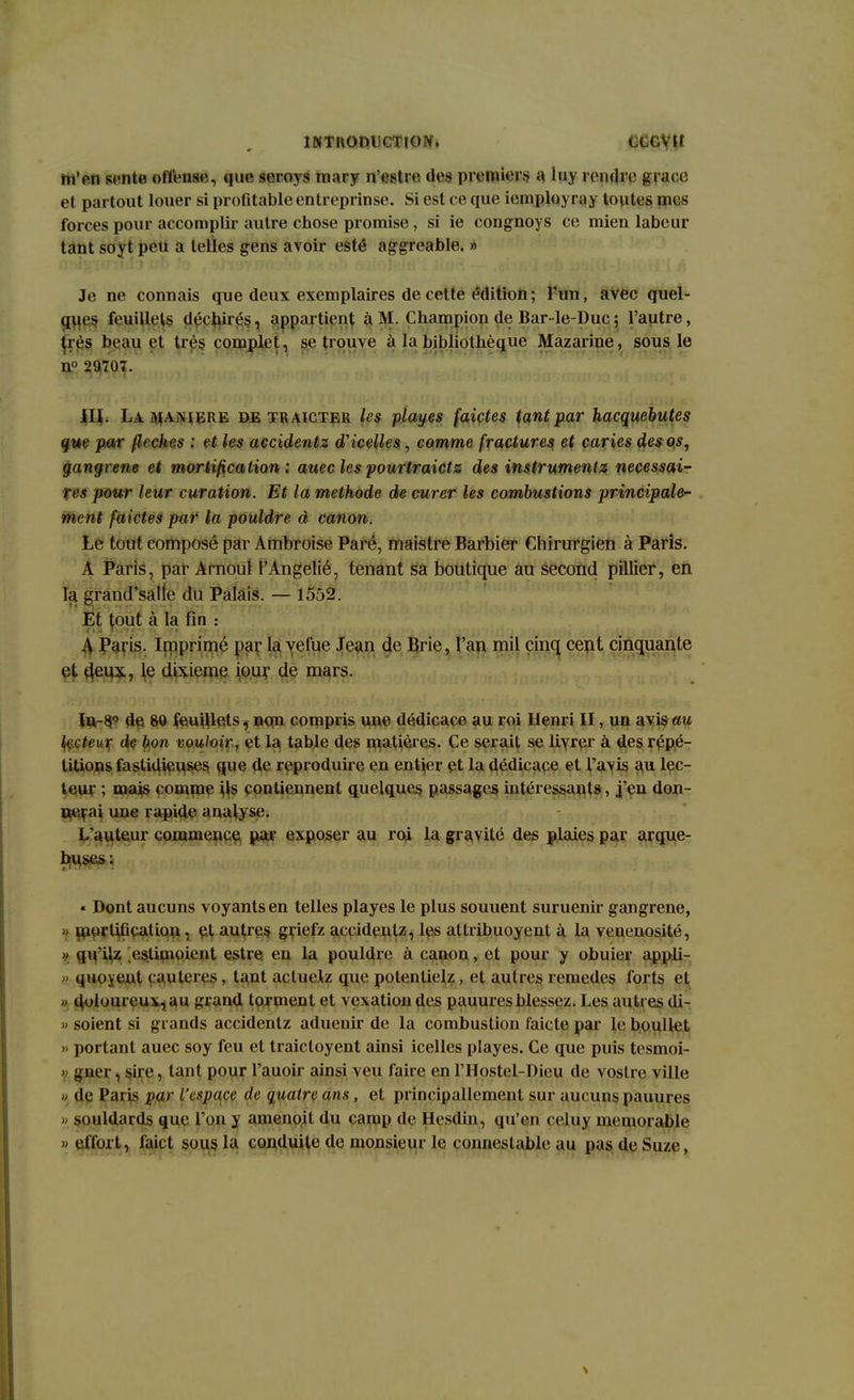 m'en sente offense, que serovs mary n'estie dos premiers a luy rendre grâce et partout louer si profitable entreprinse. Si est ce que icmploy ray toutes mes forces pour accomplir autre chose promise, si ie congnoys ce mien labeur tant soyt peu a telles gens avoir esté aggreable. » Je ne connais que deux exemplaires de cette édition; Tun, avec quel- ques feuillets déchirés, appartient à M. Champion de Bar-le-Duc ; l'autre, très beau et très complet, se trouve à la bibliothèque Mazarine, sous le n° 29707. III. La. ]\iambre de traicter les playes faictes tant par hacquebutes que par flèches : et les accidentz d'icelles, comme fractures et caries des os, gangrené et mortification : auec lespourtraietz des instruments nécessai- res pour leur curation. Et la méthode de curer les combustions principale- ment faictes par la pouldre à canon. Le tout composé par Ambroise Paré, maistre Barbier Chirurgien à Paris. A Paris, par Arnoul l'Angelié, tenant sa boutique au second pillier, en la grand'salie du Palais. — 1552. Et bout à la fin : A Paris. Imprimé par la vefue Jean de Brie, l'an mil cinq cent cinquante et deux, le dixième iour de mars. Jn-8.0 de 80 feuillets, non compris une dédicace au roi Henri II, un avis au Lrrteur de bon vouloir, et la table des matières. Ce serait se livrer à des répé- titions fastidieuses que de reproduire en entier et la dédicace et l'avis au lec- teur ; mais comme ils contiennent quelques passages intéressants, j en don- nai une rapide analyse. L'auteur commence par exposer au roi la gravité des plaies par arque- buses: « Dont aucuns voyants en telles playes le plus souuent suruenir gangrené, H mortification , et autres griefz accidentz, les attribuoyent à la venenosité, » qu'ilz estimoient estre. en la pouldre à canon, et pour y obuier appli- » quoyent cautères, tant actuelz que polenlielz, et autres remèdes forts et < duloureux,au grand torment et vexation des pauures blessez. Les autres di- » soient si grands accidentz aduenir de la combustion faicte par le boullet » portant auec soy feu et traicloyent ainsi icelles playes. Ce que puis tesmoi- y gner, sire, tant pour l'auoir ainsi veu faire en l'Hostel-Dieu de vostre ville » de Paris par l'espace de quatre ans, et principallement sur aucuns pauures » souldards que l'on y amenoit du camp de Hesdin, qu'en eeluy mémorable » effort, faict sous la conduite de monsieur le connestable au pas de Suze,