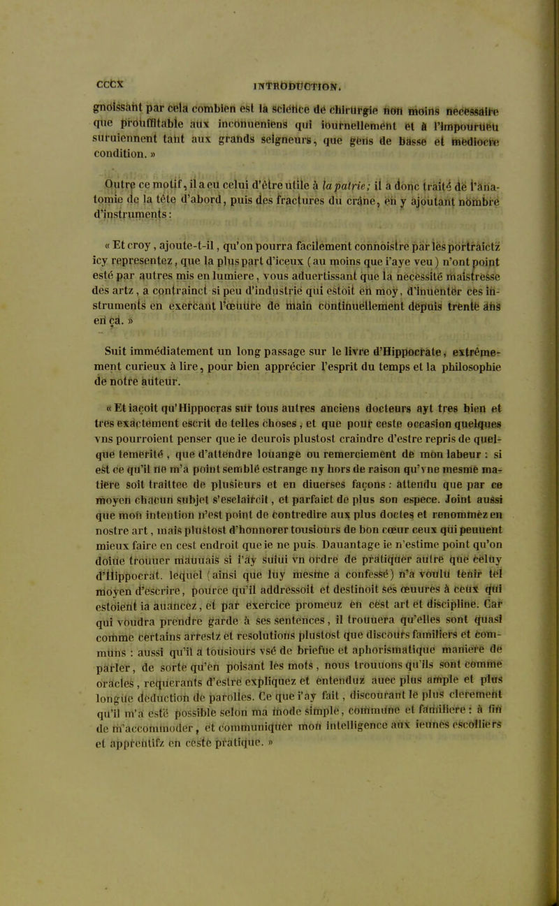 gnoissant par cela combien est la sciétice de chirurgie non moins nécessaire que prouffltabîe aux inconueniens qui journellement et a l'ImpourUéti suruiennent tant aux grands seigneurs, que gens de basse et médiocre condition. » Outre ce motif, il a eu celui d'ètreutile à la pairie; il a donc trait-'; dé l'âna- tçmne de la t|te d'abord, puis des fractures du crâne, en y ajoutant nombre d'instruments: « Et croy, ajoute-t-il, qu'on pourra facilement connoistre par lesportraictz icy représentez, que la plus part d'iceux ( au moins que i'aye veu ) n'ont point esté par autres mis en lumière, vous aduertissanl que la necëssité maistresse des artz, a conlrainct si peu d'industrie qui estoit. en moy, d'inuenter ces in- struments en exerçant l'amure de main continuéllement depuis trente ans en ça. » Suit immédiatement un long passage sur le livre d'Hippocrate, extrême- ment curieux à lire, pour bien apprécier l'esprit du temps et la philosophie de notre auteur. « Et iaçoit qu'Hippocras sur tous autres anciens docteurs ayt très bien et très exactement escrit de telles choses, et que pour ceste occasion quelques vns pourroient penser que ie deurois plustost craindre d'estre repris de quel- que témérité , que d'attendre louange ou remerciement dè mon labeur : si est ce qu'il rte m'a point semblé estrange ny hors de raison qu'vne mesmé ma- tière soit trailtee de plusieurs et en diuerses façons : attendu que par ce moyen chacun subjet s'eselaircit, et parfaict de plus son espèce. Joint aussi que mon intention n'est point de contredire aux plus doctes et renommez en nostre art, mais plustost d'honnorer tousiours de bon cœur ceux qui peuuent mieux faire en cest endroit queie ne puis Dauantage ie n'estime point qu'on doiue trouuer mauuais si i'ay sului vn ordre de pratiquer autre que eeluy d'Hippocrat. lequel (ainsi que luy mesme a confessé) n'a voulu tenir tel moyen d'escrire, pource qu'il addressoit et destinoit ses oeuures à ceux qui estoientia auancez, et par exercice promeuz en cest art et discipline. Gar qui voudra prendre garde à ses sentences, il trouuera qu'elles sont quasi comme certains arrestz et resolutions plustost que discours familiers et com- muns : aussi qu'il a tousiours vsé de briefue et aphorismatique manière de parler, de sorte qu'en poisant les mots , nous trouuons qu ils sont comme oracles , requérants d'estre expliquez et entenduz auec plus ample et plus longue déduction de parolles. Ce que i'ay fait, discourant le plus décernent qu'il m'a esté possible selon ma mode simple, commune el familière: à lin de m accommoder, et communiquer mon intelligence aux ieunes escolliers et apprentifz en ceste pratique. »