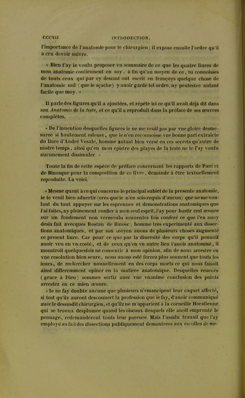 l'importance de l'analomic pour le chirurgien ; il expose ensuite l'ordre qu il a cru devoir suivre. « Bien t'ay ie voulu proposer vu sommaire de ce que les quatre Iiures de mon anatomie contiennent en soy, à tin qu'au moyen de ce , tu connoisses de touts ceux qui par cy deuant ont escrit en françoys quelque chose de l'anatomie nul (que ie sçache) y auoir gardé tel ordre,ny peuleslre autant facile que moy. » Il parle des figures qu'il a ajoutées, et répète ici ce qu'il avait déjà dit dans son Anatomie de la leste, et ce qu'il a reproduit dans la préface de ses œuvres complètes. « De l'inuention desquelles figures ie ne me veuil pas par vne gloire desme- suree si hautement esleuer, que ie n'en reconnoisse vne bonne part extrak le du liure d'André Vesale, homme autant bien versé en ces secrets qu'autre de nostre temps, ainsi qu'en mon epistre des playes de la teste ne te l'ay voulu aucunement dissimuler. » Toute la fin de celte espèce de préface concernant les rapports de Paré et de Binosque pour la composition de ce livre, demande à être textuellement reproduite. La voici. « Mesme quant à ce qui concerne le principal subiet de la présente anatomie, ie te veuil bien aduertir (ores que ie n'en sois requis d'aucun) que ne me vou- lant du tout appuyer sur les espreuues et démonstrations anatomiques que i'ai faites, ny pleinement confiera mon seul esprit, i'ay pour bastir cest œuure sur un fondement non vermoulu souuentes fois conféré ce que i'en auoy desia fait avecques Rostan de Binosc , homme très expérimenté aux dissec- tions anatomiques, et par son moyen auons de plusieurs choses augmenté ce présent liure. Car pour ce que par la diuersité des corps qu'il pouuoit auoir veu en vn coslé, et de ceux qu'en vn autre lieu i'auois anatomisé, il monstroit quelquesfois ne consentir à mon opinion, afin de nous arrester en vne resolution bien seure, nous auons esté forcez plus souuent que touts les iours, de rechercher nouuellement en des corps morts ce qui nous faisoit ainsi différemment opiner en la matière anatomique. Desquelles reueuës (grâce à Dieu) sommes sortiz auec vne vnanime conclusion des points arrestez en ce mien œuure. » le ne fay doubte aucune que plusieurs n'émancipent leur caquet affecté, si tost qu'ilz auront descouuert la profession que iefay, d'auoir communiqué auec le dessusdit chirurgien, et qu'ilz ne m'apparientà la corneille Horatienne qui se trouua desplumee quand les oiseaux desquels elle auoit emprunté le pennage, redemandèrent touts leur pareure. Mais l'assidu trauail que i'ay employé au fait des dissections publiquement démontrées aux escolles de me-