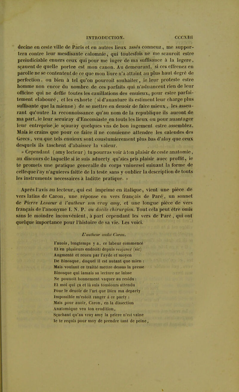 decine en cesle ville de Paris et en autres lieux assés conncuz, me suppor- tera contre leur mesdisante calomnie, qui toutesfois ne me scauroit estre preiudiciable enuers ceux qui pour me iuger de ma suffisauce à la légère, sçauent de quelle portée est mon canon. Au demeurant, si ces effrenez en parolle ne se contentent de ce que mon liure n'a attaint au plus haut degré de perfection, ou bien à tel qu'on pourroit souhaiter, ie leur proteste estre homme non encor du nombre de ces parfaits qui n'aduancent rien de leur officine qui ne deffie toutes les cauillalions des enuieux, pour estre parfai- tement elabouré, et les exhorte ( si d'auanture ils estiment leur charge plus suffisante que la mienne ) de se mettre en deuoir de faire mieux, les asseu- rant qu'outre la reconnoissance qu'au nom de la republique ils auront de ma part, ie leur seruiray d'Encomiaste en touts les lieux ou pour auantager leur entreprise 4ie sçauray quelques vns de bon iugement estre assemblez. Mais ie crains que pour ce faire il ne conuienne attendre les calendes des Grecs, veu que tels enuieux sont coustumierement plus bas d'aloy que ceux desquels ils taschent d'abaisser la valeur. » Cependant ( amy lecteur ) tu pourras voir à ton plaisir de ceste anatomie, au discours de laquelle si ie suis aduerty qu'aies pris plaisir auec proffit, ie te promets une pratique generalle du corps vniuersel suiuant la forme de cellequei'ay n'aguieres faitte de la teste, sans y oublier la description de touts les instruments nécessaires à laditte pratique. » Après l'avis au lecteur, qui est imprimé en italique, vient une pièce de vers latins de Caron, une réponse en vers français de Paré', un sonnet de Pierre Lesueur à l'autheur son vray amy, et une longue pièce de vers français de l'anonyme I. N. P. au docile chirurgien. Tout cela peut être omis sans le moindre inconvénient, à part cependant les vers de Paré , qui ont quelque importance pour l'histoire de sa vie. Les voici. L'autheur audit Caron. l'auois, longtemps y a, ce labeur commencé Et en plusieurs endroits depuis reajancé (sic) Augmenté et reueu par l'ayde et moyen De Binosque, duquel il est autant que mien : Mais voulant ce trailté mettre dessus la presse Binosque qui jamais sa lecture ne laisse Ne pouuoil bonnement vaquer au résidu : Et moi qui ça et là suis tousiours attendu Pour le deuoir de l'art que Dieu ma deparly Impossible m'estoit ranger à ce party : Mais pour auoir, Caron, en la dissection Analomique veu ton érudition, Sçachant qu'au vray amy la prière n'est vaine le te requis pour moy de prendre tant de peine,