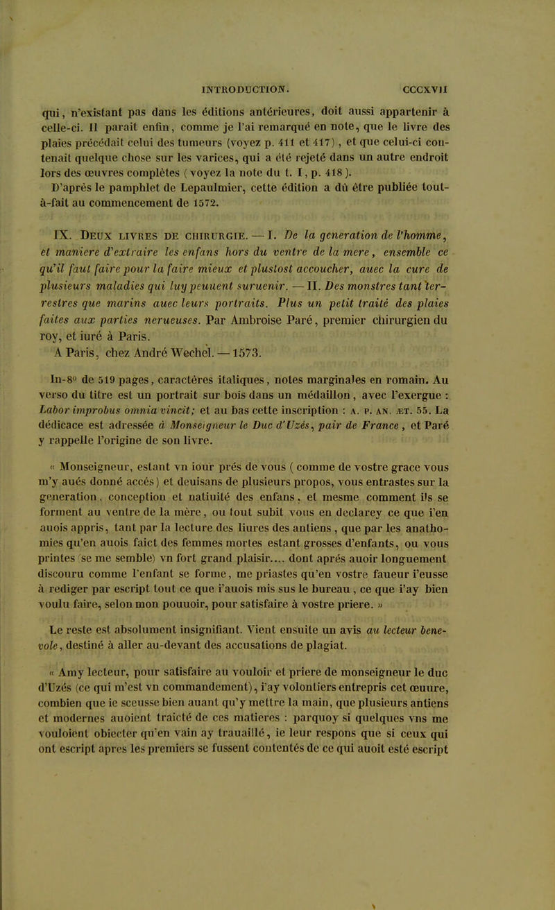 qui, n'existant pas dans les éditions antérieures, doit aussi appartenir à celle-ci. Il parait enfin, comme je l'ai remarqué en note, que le livre des plaies précédait celui des tumeurs (voyez p. 411 et 417), et que celui-ci con- tenait quelque chose sur les varices, qui a été rejeté dans un autre endroit lors des œuvres complètes ( voyez la note du t. I, p. 418 ). D'après le pamphlet de Lepaulmier, cette édition a dû être publiée tout- à-fait au commencement de 1572. IX. Deux livres de chirurgie. — I. De la génération de l'homme, et manière d'extraire les enfans hors du ventre de la mere, ensemble ce qu'il faut faire pour la faire mieux et plustost accoucher, auec la cure de plusieurs maladies qui luy peuuent suruenir. —II. Des monstres tant ter- restres que marins auec leurs portraits. Plus un petit traité des plaies faites aux parties nerueuses. Par Ambroise Paré, premier chirurgien du roy, et iuré à Paris. A Paris, chez André Wechel. —1573. In-8° de 519 pages, caractères italiques, notes marginales en romain. Au verso du titre est un portrait sur bois dans un médaillon , avec l'exergue : Labor improbus omnia vincit; et au bas cette inscription : a. p. an. jet. 55. La dédicace est adressée à Monseigneur le Duc d'Uzès, pair de France , et Paré y rappelle l'origine de son livre. « Monseigneur, estant vn iour prés de vous ( comme de vostre grâce vous m'y aués donné accès ) et deuisans de plusieurs propos, vous entrastes sur la génération, conception et natiuité des enfans, et mesme comment ils se forment au ventre de la mère, ou tout subit vous en declarey ce que f en auois appris, tant par la lecture des liures des antiens , que par les anatho- mies qu'en auois faict des femmes mortes estant grosses d'enfants, ou vous printes se me semble) vn fort grand plaisir.... dont après auoir longuement discouru comme l'enfant se forme, me priastes qu'en vostre faueur i'eusse à rédiger par escript tout ce que i'auois mis sus le bureau, ce que i'ay bien voulu faire, selon mon pouuoir, pour satisfaire à vostre prière. » Le reste est absolument insignifiant. Vient ensuite un avis au lecteur béné- vole , destiné à aller au-devant des accusations de plagiat. « Amy lecteur, pour satisfaire au vouloir et prière de monseigneur le duc d'Uzés (ce qui m'est vn commandement), i'ay volontiers entrepris cet œuure, combien que ie sceusse bien auant qu'y mettre la main, que plusieurs antiens et modernes auoient traicté de ces matières : parquoy si quelques vns me vouloient obiecter qu'en vain ay trauaillé, ie leur respons que si ceux qui ont escript après les premiers se fussent contentés de ce qui auoit esté escript