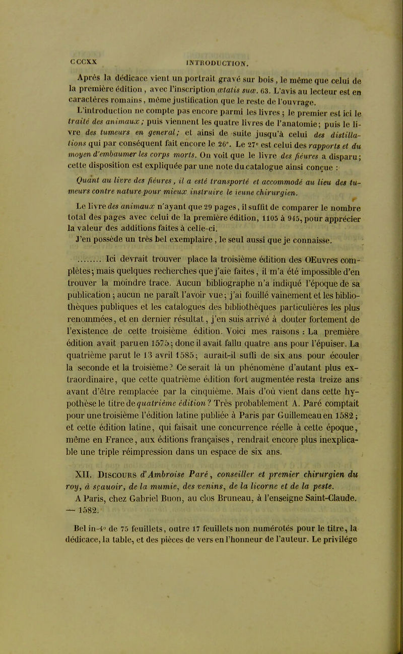 Après la dédicace vient un portrait gravé sur bois, le même que celui de la première édition, avec l'inscription œtalis suœ. 63. L'avis au lecteur est en caractères romains, même justification que le reste de l'ouvrage. L'introduction ne compte pas encore parmi les livres ; le premier est ici le traité des animaux; puis viennent les quatre livres de l'anatomie; puis le li- vre des tumeurs en gênerai; et ainsi de suite jusqu'à celui des distilla- tions qui par conséquent fait encore le 26*. Le 27«= est celui des rapports et du moyen d'embaumer les corps morts. On voit que le livre des fiéures a disparu ; cette disposition est expliquée par une note du catalogue ainsi conçue : Quant au livre des fiéures, il a esté transporté et accommodé au lieu des tu- meurs contre nature pour mieux instruire le \eune chirurgien. ~ . nytrrr pïi /crev» yw« > f *n it - p Le livre des animaux n'ayant que 29 pages, il suffit de comparer le nombre total des pages avec celui de la première édition, 1105 à 945, pour apprécier la valeur des additions faites à celle-ci. J'en possède un très bel exemplaire, le seul aussi que je connaisse. Ici devrait trouver place la troisième édition des OEuvres com- plètes-, mais quelques recherches que j'aie faites, il m'a été impossible d'en trouver la moindre trace. Aucun bibliographe n'a indiqué l'époque de sa publication ; aucun ne paraît l'avoir vue5 j'ai fouillé vainement et les biblio- thèques publiques et les catalogues des bibliothèques particulières les plus renommées, et en dernier résultat, j'en suis arrivé à douter fortement de l'existence de celte troisième édition. Voici mes raisons : La première édition avait paru en 1575 ; donc il avait fallu quatre ans pour l'épuiser. La quatrième parut le 13 avril 1585; aurait-il suffi de six ans pour écouler la seconde et la troisième? Ce serait là un phénomène d'autant plus ex- traordinaire, que cette quatrième édition fort augmentée resta treize ans avant d'être remplacée par la cinquième. Mais d'où vient dans cette hy- pothèse le titre de quatrième édition? Très probablement A. Paré comptait pour une troisième l'édition latine publiée à Paris par Guillemeauen 1582 ; et cette édition latine, qui faisait une concurrence réelle à cette époque, même en France, aux éditions françaises, rendrait encore plus inexplica- ble une triple réimpression dans un espace de six ans. XII. Discours d'Ambroise Paré, conseiller et premier chirurgien du roy, à sçauoir, de la mumie, des venins, de la licorne et de la peste. A Paris, chez Gabriel Buon, au clos Bruneau, à l'enseigne Saint-Claude. — 1582. Bel in-4° de 75 feuillets, outre 17 feuillets non numérotés pour le titre, la dédicace, la table, et des pièces de vers en l'honneur de l'auteur. Le privilège