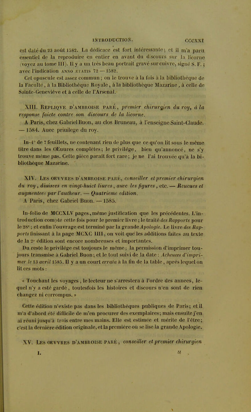 6st daté du 23 août 1582. La dédicace est fort intéressante ; ot il m'a paru essentiel de la reproduire en entier en avant du discours sur la licorne ( voyez au tome III). Il y a un très beau portrait gravé sur cuivre, signé S. F. ; avec l'indication anno jetàtis 72 —1582. Cet opuscule est assez commun ; on le trouve à la fois à la bibliothèque de la Faculté, à la Bibliothèque Royale, à la bibliothèque Mazarine, à celle de Sainte-Geneviève et à celle de l'Arsenal. XIII. Repliqve d'ambroise pare, premier chirurgien du roy, à la response faicte contre son discours de la licorne. A Paris, chez Gabriel Buon, au clos Bruneau, à l'enseigne Saint-Claude. — 1584. Auec priuilege du roy. In-4n de 7 feuillets, ne contenant rien de plus que ce qu'on lit sous le même titre dans les OEuures complètes5 le privilège, bien qu'annoncé, ne s'y trouve même pas. Celte pièce paraît fort rare ; je ne l'ai trouvée qu'à la bi- bliothèque Mazarine. XIV. Les oevvres d'ambroise paré, conseiller et-premier chirurgien du roy , diuisees en vingt-huict Hures, auec les figures , etc. — Reueues et augmentée* par l'autheur. — Quatrième édition. A Paris, chez Gabriel Buon. —1585. In-folio de MCCXLV pages,même justification que les précédentes. L'in- troduction compte cette fois pour le premier livre ; le traité des Rapports pour le 28e ; et enfin l'ouvrage est terminé par la grande Apologie. Le livre des Rap- ports finissant à la page MCXC IIII, on voit que les additions faites au texte de la 2? édition sont encore nombreuses et importantes. Du reste le privilège est toujours le môme ; la permission d'imprimer tou- jours transmise à Gabriel Buon; et le tout suivi de la date : Acheuees d'impri- mer le 13 avril 1585. Il y a un court errata à la fin de la table, après lequel on lit ces mots : « Touchant les voyages , le lecteur ne s'arrestera à l'ordre des années, le- quel n'y a esté gardé , toutesfois les histoires et discours n'en sont de rien changez ni corrompus. » Cette édition n'existe pas dans les bibliothèques publiques de Paris; et il m'a d'abord été difficile de m'en procurer des exemplaires; mais ensuite j'en ai réuni jusqu'à t mis entre mes mains. Elle est estimée et mérite de l'être; c'est la dernière édition originale, et la première où se lise la grande Apologie. XV. Les oevvres d'ambroise paré, conseiller et premier chirurgien 1. !(,