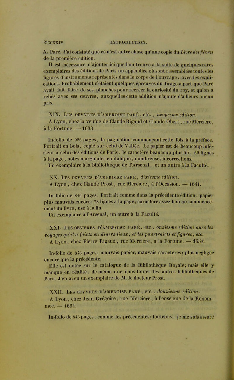 A. Paré. J'ai corîslaté que ce n'est autre chose qu'une copie du Livre des fièvres de la première édition. Il est nécessaire d'ajouter ici que l'on trouve à la suite de quelques rares exemplaires des éditions de Paris un appendice où sont rassemblées toutes les figures d'instruments représentés dans le corps de l'ouvrage, avec les expli- cations. Probablement c'étaient quelques épreuves du tirage à part que Paré avait fait faire de ses planches pour récréer la curiosité du roy, et qu'on a reliés avec ses œuvres, auxquelles cette addition n'ajoute d'ailleurs aucun prix. XIX. Les OEVVRES d'ambroise paré , etc., neufiesme édition. A Lyon, chez la veufue de Claude Rigaud et Claude Obert, ruë Mercière, à la Fortune. —1633. In-folio de 986 pages, la pagination commençant cette fois à la préface. Portrait en bois, copié sur celui de Vallée. Le papier est de beaucoup infé- rieur à celui des éditions de Paris, le caractère beaucoup plus fin , 69 lignes à la page, notes marginales en italique ; nombreuses incorrections. Un exemplaire à la bibliothèque de l'Arsenal, et un autre à la Faculté. XX. Les oewbes d'ambroise paré, dixiesme édition. A Lyon, chez Claude Prost, rue Mercière, à l'Occasion. — 1641. In-folio de 846 pages. Portrait comme dans la précédente édition ; papier plus mauvais encore; 78 lignes à la page; caractère assez bon au commence- ment du livre, usé à la fin. Un exemplaire à l'Arsenal, un autre à la Faculté. XXL Les oevvres d'ambroise paré, etc., onziesme édition auec les voyages qu'il a faicts en diuers lieux, et les pourtraicts et figures, etc. A Lyon, chez Pierre Rigaud, rue Mercière, à la Fortune. — 1652. In-folio de 8î6 pages; mauvais papier, mauvais caractères; plus négligée encore que la précédente. Elle est notée sur le catalogue de la Bibliothèque Royale; mais elle y manque en réalité, de même que dans toutes les autres bibliothèques de Paris. J'en ai eu un exemplaire de M. le docteur Prost. XXII. Les oevvres d'ambboise paré, etc., douziesme édition. A Lyon, chez Jean Grégoire, rue Mercière, à l'enseigne de la Renom- mée. — 1664. In-folio de 846 pages, comme les précédentes; toutefois, je me suis assuré