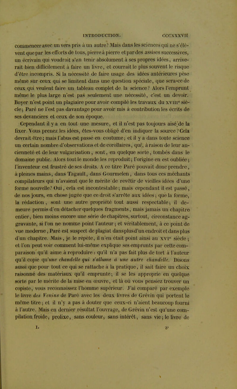 coniniencer avec un vers pris à un autre? Mais dans les sciences qui ne s'élè- vent que par les efforts de tous, pierre à pierre et par des assises successives, un écrivain qui voudrait s'en tenir absolument à ses propres idées, arrive- rait bien difficilement à faire un livre, et courrait le plus souvent le risque d'être incompris. Si la nécessité de faire usage des idées antérieures pèse môme sur ceux qui se limitent dans une question spéciale, que sera-ce de ceux qui veulent faire un tableau complet de la science? Alors l'emprunt même le plus large n'est pas seulement une nécessité, c'est un devoir. Boyer n'est point un plagiaire pour avoir compilé les travaux du xvme siè- cle ; Paré ne l'est pas davantage pour avoir mis à contribution les écrits de ses devanciers et ceux de son époque. Cependant il y a en tout une mesure, et il n'est pas toujours aisé'de la fixer. Vous prenez les idées, êtes-vous obligé d'en indiquer la source ? Cela devrait être; mais l'abus est passé en coutume; et il y a dans toute science un certain nombre d'observations et de corollaires, qui1, à raison de leur an- cienneté et de leur vulgarisation, sont, en quelque sorte, tombés dans le domaine public. Alors tout le monde les reproduit; l'origine en est oubliée; l'inventeur est frustré de ses droits. A ce titre Paré pouvait donc prendre, à pleines mains, dans Tagault, dans Gourmelen, dans tous ces méchants compilateurs qui n'avaient que le mérite de revêtir de vieilles idées d'une forme nouvelle? Oui, cela est incontestable; mais cependant il est passé, de nos jours, en chose jugée que ce droit s'arrête aux idées ; que la forme, la rédaction, sont une autre propriété tout aussi respectable ; il de- meure permis d'en détacher quelques fragments, mais jamais un chapitre entier, bien moins encore une série de chapitres, surtout, circonstance ag- gravante, si l'on ne nomme point l'auteur ; et véritablement, à ce point de vue moderne, Paré est suspect de plagiat dansplusd'un endroit et dans plus d'un chapitre. Mais, je le répète, il n'en était point ainsi au xvie siècle ; et l'on peut voir comment lui-môme explique ses emprunts par cette com- paraison qu'il aime à reproduire : qu'il n'a pas fait plus de tort à l'auteur qu'il copie qu'une chandelle qui s'allume à une autre chandelle. Disons aussi que pour tout ce qui se rattache à la pratique, il sait faire un choix raisonné des matériaux qu'il emprunte; il se les approprie en quelque sorte par le mérite de la mise en œuvre, et là où vous pensiez trouver un copiste, vous reconnaissez l'homme supérieur. J'ai comparé par exemple le livre des Venins de Paré avec les deux livres de Grévin qui portent le môme titre; et il n'y a pas à douter que ceux-ci n'aient beaucoup fourni à l'autre. Mais en dernier résultat l'ouvrage, de Grévin n'est qu'une com- pilation froide, prolixe, sans couleur, sans intérêt, sans vie; le livre de