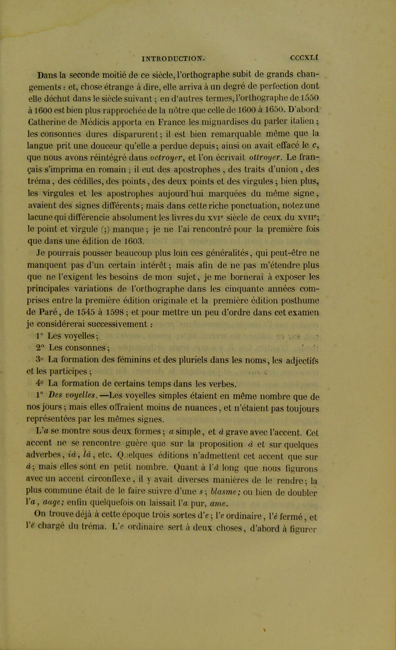 Dans la seconde moitié de ce siècle, l'orthographe subit de grands chan- gements : et, chose étrange à dire, elle arriva à un degré de perfection dont elle déchut dans le siècle suivant ; en d'autres termes, l'orthographe de 1550 à 1600 est bien plus rapprochée de la nôtre que celle de 1600 à 1650. D'abord Catherine de Médicis apporta en France les mignardises du parler italien; les consonnes dures disparurent ; il est bien remarquable môme que la langue prit une douceur qu'elle a perdue depuis; ainsi on avait effacé le c, que nous avons réintégré dans octroyer, et l'on écrivait ottroyer. Le fran- çais s'imprima en romain ; il eut des apostrophes , des traits d'union, des tréma, des cédilles, des points, des deux points et des virgules ; bien plus, les virgules et les apostrophes aujourd'hui marquées du môme signe, avaient des signes différents; mais dans cette riche ponctuation, notez une lacune qui différencie absolument les livres du xvr siècle de ceux du xvne; le point et virgule (;) manque ; je ne l'ai rencontré pour la première fois que dans une édition de 1603. Je pourrais pousser beaucoup plus loin ces généralités, qui peut-être ne manquent pas d'un certain intérêt ; mais afin de ne pas m'étendre plus que ne l'exigent les besoins de mon sujet, je me bornerai à exposer les principales variations de l'orthographe dans les cinquante années com- prises entre la première édition originale et la première édition posthume de Paré, de 1545 à 1598 ; et pour mettre un peu d'ordre dans cet examen je considérerai successivement : 1° Les voyelles; 2° Les consonnes ; 3° La formation des féminins et des pluriels dans les noms, les adjectifs et les participes ; c 4° La formation de certains temps dans les verbes. 1° Des voyelles. —Les voyelles simples étaient en même nombre que de nos jours ; mais elles offraient moins de nuances, et n'étaient pas toujours représentées par les mêmes signes. L'a se montre sous deux formes ; a simple, et à grave avec l'accent. Cet accent ne se rencontre guère que sur la proposition à et sur quelques adverbes, iày là, etc. Quelques éditions n'admettent cet accent que sur à; mais elles sont en petit nombre. Quant à ïâ long que nous figurons avec un accent circonflexe, il y avait diverses manières de le rendre; la plus commune était de le faire suivre d'une s ; blasme; ou bien de double- ra, aage; enfin quelquefois on laissait l'a pur, ame. On trouve déjà à cette époque trois sortes d'e ; Ve ordinaire, Vé fermé, et l'ë chargé du tréma. Ve ordinaire sert à deux choses, d'abord à figurer