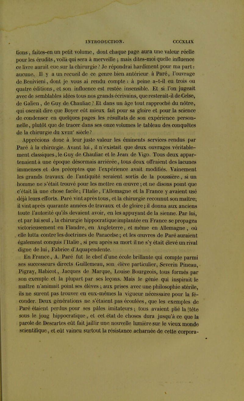 tions, faites-en un petit volume, dont chaque page aura une valeur réelle pour les érudits, voilà qui sera à merveille ; mais dites-moi quelle influence ce livre aurait eue sur la chirurgie ? Je répondrai hardiment pour ma part : aucune. Il y a un recueil de ce genre bien antérieur à Paré, l'ouvrage de Benivieni, dont je vous ai rendu compte : à peine a-t-il eu trois ou quatre éditions, et son influence est restée insensible. Et si l'on jugeait avec de semblables idées tous nos grands écrivains, que resterait-il deCelse, de Galien , de Guy de Chauliac ? Et dans un âge tout rapproché du nôtre, qui oserait dire que Boyer eût mieux fait pour sa gloire et pour la science de condenser en quelques pages les résultats de son expérience person- nelle, plutôt que de tracer dans ses onze volumes le tableau des conquêtes de la chirurgie du xvnr siècle ? Apprécions donc à leur juste valeur les éminents services rendus par Paré à la chirurgie. Avant lui, il n'existait que deux ouvrages véritable- ment classiques, le Guy de Chauliac et le Jean de Vigo. Tous deux appar- tenaient à une époque désormais arriérée, tous deux offraient des lacunes immenses et des préceptes que l'expérience avait modifiés. Vainement les grands travaux de l'antiquité seraient sortis de la poussière, si un homme ne s'était trouvé pour les mettre en œuvre ; et ne disons point que c'était là une chose facile; l'Italie, l'Allemagne et la France y avaient usé déjà leurs efforts. Paré vint après tous, et la chirurgie reconnut son maître; il vint après quarante années de travaux et de gloire ; il donna aux anciens toute l'autorité qu'ils devaient avoir, en les appuyant de la sienne. Par lui, et par lui seul, la chirurgie hippocratique implantée en France se propagea victorieusement en Flandre, en Angleterre, et môme en Allemagne , où , elle lutta contre les doctrines de Paracelse; et les œuvres de Paré auraient également conquis l'Italie, si peu après sa mort il ne s'y était élevé un rival digne de lui, Fabrice d'Aquapendente. En France, A. Paré fut le chef d'une école brillante qui compte parmi ses successeurs directs Guillemeau, son élève particulier, Severin Pineau, Pigray, Habicot, Jacques de Marque, Louise Bourgeois, tous formés par son exemple et la plupart par ses leçons. Mais le génie qui inspirait le maître n'animait point ses élèves ; aux prises avec une philosophie stérile, ils ne surent pas trouver en eux-mêmes la vigueur nécessaire pour la fé- conder. Deux générations ne s'étaient pas écoulées, que les exemples de Paré étaient perdus pour ses pâles imitateurs ; tous avaient plié la !;tête sous le joug hippocratique, et cet état de choses dura jusqu'à ce que la parole de Descartes eût fait jaillir une nouvelle lumière sur le vieux monde scientifique, et eût vaincu surtout la résistance acharnée de cette corpora-