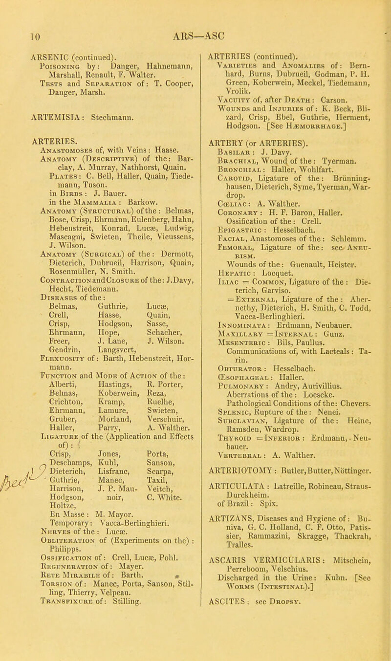 ARSENIC (continued). Poisoning by: Danger, Hahnemann, Marshall, Renault, F. Walter. Tests and Separation of: T. Cooper, Danger, Marsh. ARTEMISIA: Stechmann. ARTERIES. Anastomoses of, with Veins: Haase. Anatomy (Descriptive) of the: Bar- clay, A. Murray, Nathhorst, Quain. Plates : C. Bell, Haller, Quain, Tiede- niann, Tuson. in Birds : J. Bauer, in the Mammalia : Barkow. Anatomy (Structcral) of the : Belmas, Bosc, Crisp, Ehrmann, Eulenberg, Hahn, Hebenstreit, Konrad, Luc£e, Ludwig, Mascagni, Swieten, Theile, Vieussens, J. Wilson. AlNatomy (Surgical) of tlie: Dermott, Dieterich, Dubrueil, Harrison, Quain, Rosenmiiller, N. Smith. CoNTRACTioNandCLOSURE of the: J.Davy, Hecht, Tiederaann. Diseases of the: Belmas, Guthrie, Lucae, Crell, Hasse, Quain, Crisp, Hodgson, Sasse, Ehrmann, Hope, Schacher, Freer, J. Lane, J. Wilson. Gendrin, Langsvert, Flexuosity of: Barth, Hebenstreit, Hor- mann. Function and Mode of Action of the: Alberti, Hastings, R. Porter, Belmas, Koberwein, Reza, Crichton, Kramp, Ruelhe, Ehrmann, Lamure, Swieten, Gruber, Morland, Verschuir, HaUer, Parry, A. Walther. Ligature of the (Application and Effects of) : ' Crisp, Jones, Porta, ^ Deschamps, Kuhl, Sanson, ,) / Dieterich, Lisfranc, Scarpa, 7*-^ • Guthrie, Manec, Taxil, Harrison, J. P. Man- Veitch, Hodgson, noir, C. \Vlute. Holtze, En Masse : M, Mayor. Temporary: Vacca-Berlinghieri. Nkrves of the : Lucoe. Obliteration of (Experiments on the) : Philipps. Ossification of: Crell, Lucse, Pohl. Regeneration of: Mayer. Rete Mirabile of: Barth. » Torsion of: Manec, Porta, Sanson, Stil- ling, Thierry, Velpeau. Transfixure of: Stilling. ARTERIES (continued). Varieties and Anomalies of: Bern- hard, Burns, Dubrueil, Godman, P. H. Green, Koberwein, Meckel, Tiedemann, Vrolik. Vacuity of, after Death : Carson. Wounds and Injuries of: K. Beck, Bli- zard. Crisp, Ebel, Guthrie, Hernient, Hodgson. [See Hemorrhage.] ARTERY (or ARTERIES). Basilar : J. Davy. Brachial, Wound of the: Tyerraan. Bronchial: Haller, Wohlfart. Carotid, Ligature of the: Briinning- hausen, Dieterich, Syme, Tyerman, War- drop. Cceliac : A. Walther. Coronary : H. F. Baron, Haller. Ossification of the: CreU. Epigastbic : Hesselbach. Facial, Anastomoses of the : Schlemm. Femoral, Ligature of the: see Aneu- rism. Wounds of the: Guenault, Heister. Hepatic : Locquet. Iliac = Common, Ligature of the : Die- terich, Garviso. = External, Ligature of the : Aber- nethy, Dieterich, H. Smith, C. Todd, Vacca-Berlinghieri. Innominata: Erdmann, Neubauer. Maxillary =Internal: Gunz. Mesenteric : Bils, PauUus. Communications of, with Lacteals: Ta- rin. Obturator : Hesselbach. (Esophageal : Haller. Pulmonary : Andry, Aurivillius. Aberrations of the : Loescke. Pathological Conditions of the: Chevers. Splenic, Rupture of the: Nenei. Subclavian, Ligature of the: Heine, Ramsden, Wardrop. Thyroid = Inferior : Erdmann, ■ Neu- bauer. Vertebral : A. Walther. ARTERIOTOMY : Butler,Butter,Nottinger. ARTICULATA : LatreiUe, Robineau, Straus- Durckheim. of Brazil: Spix. ARTIZANS, Diseases and Hygiene of: Bn- niva, G. C. Holland, C. F. Otto, Patis- sier, Rammazini, Skragge, Thackrah, Tralles. ASCARIS VERMICULARIS: Mitschein, Perreboom, Velschius. Discharged in the Urine: Kuhn. [See Worms (Intestinal).] ASCITES : see Dropsy.