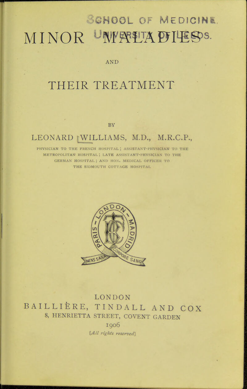 MINOR '-W^fLTAD^I4EB^s- AND THEIR TREATMENT BY LEONARD [WILLIAMS, M.D., M.R.C.P., PHYSICIAN TO THE FRENCH HOSPITAL ; ASSISTANT-PHYSICIAN TO THE METROPOLITAN HOSPITAL ; LATE ASSISTANT-PHYSICIAN TO THE GERMAN HOSPITAL; ANU HON. MEDICAL OFFICER TO THE SIDMOfTH COTTAGE HOSPITAL LONDON BAILLlfeRE, TINDALL AND COX 8, HENRIETTA STREET, COVENT GARDEN 1906 [A^i rights reserved]