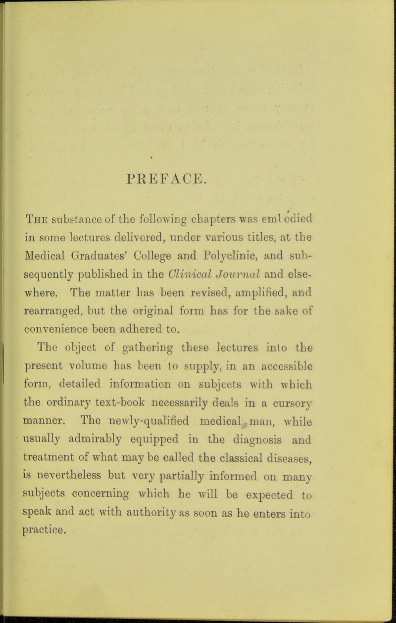 PREFACE. The substance of the following chapters was emlodied in some lectures delivered, under various titles, at the Medical Graduates' College and Polyclinic, and sub- sequently published in the Clinical Journal and else- where. The matter has been revised, amplified, and rearranged, but the original form has for the sake of convenience been adhered to. The object of gathering these lectures into the present volume has been to supply, in an accessible form, detailed information on subjects with which the ordinary text-book necessarily deals in a cursory manner. The newly-qualified medical; man, while usually admirably equipped in the diagnosis and treatment of what may be called the classical diseases, is nevertheless but very partially informed on many subjects concerning which he will be expected to speak and act with authority as soon as he enters into practice.