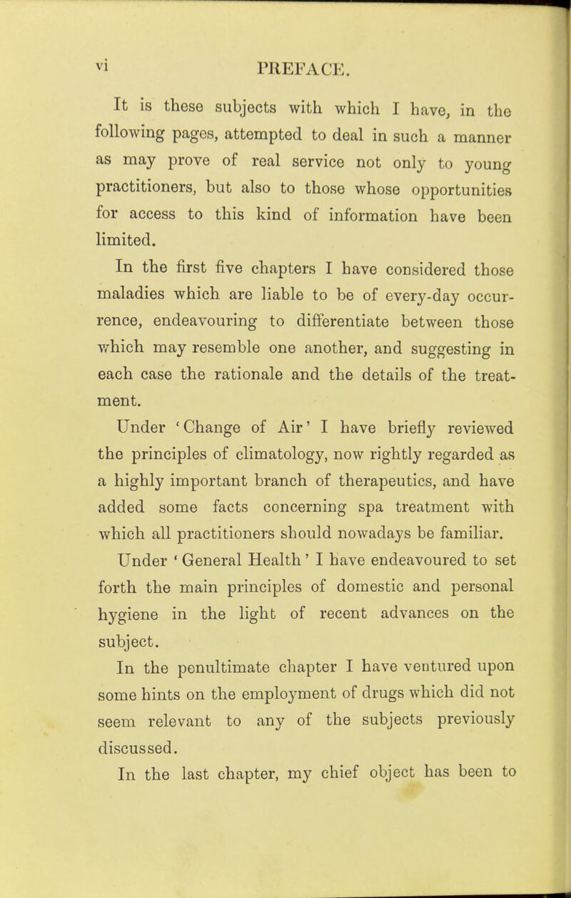 It is these subjects with which I have, in the following pages, attempted to deal in such a manner as may prove of real service not only to young practitioners, but also to those whose opportunities for access to this kind of information have been limited. In the first five chapters I have considered those maladies which are liable to be of every-day occur- rence, endeavouring to differentiate between those v/-hich may resemble one another, and suggesting in each case the rationale and the details of the treat- ment. Under ' Change of Air' I have briefly reviewed the principles of climatology, now rightly regarded as a highly important branch of therapeutics, and have added some facts concerning spa treatment with which all practitioners should nowadays be familiar. Under ' General Health' I have endeavoured to set forth the main principles of domestic and personal hygiene in the light of recent advances on the subject. In the penultimate chapter I have ventured upon some hints on the employment of drugs which did not seem relevant to any of the subjects previously discussed. In the last chapter, my chief object has been to