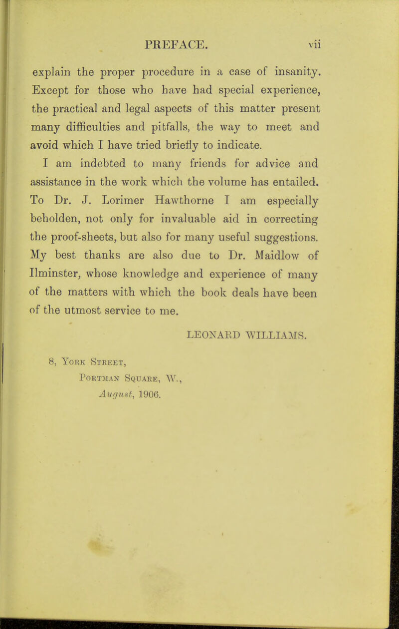 explain the proper procedure in a case of insanity. Except for those who have had special experience, the practical and legal aspects of this matter present many difficulties and pitfalls, the way to meet and avoid which I have tried briefly to indicate. I am indebted to many friends for advice and assistance in the work which the volume has entailed. To Dr. J. Lorimer Hawthorne I am especially beholden, not only for invaluable aid in correcting the proof-sheets, but also for many useful suggestions. My best thanks are also due to Dr. Maidlow of Ilminster, whose knowledge and experience of many of the matters with which the book deals have been of the utmost service to me. LEONARD WILLIAMS. 8, York Strket, PoRTMAN Square, W., AufjuHt, 1906.