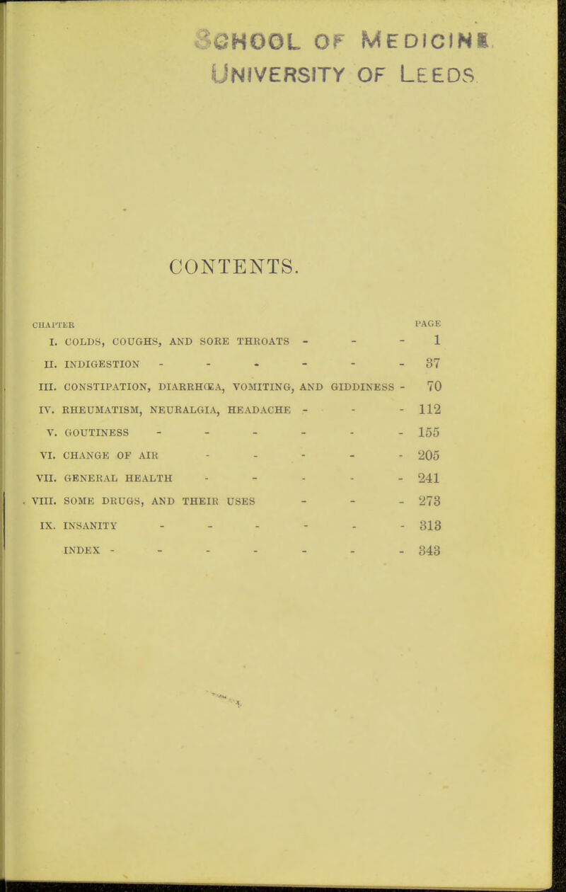 3QH00L OF MEDICINi University of Leeds CONTENTS. CIIAITKR PAGE I. COLDS, COUGHS, AND SORE THKOATS - - - 1 n. INDIGESTION - - - - - - 37 III. CONSTIPATION, DIARRHCEA, VOMITING, AND GIDDINESS - 70 IV. RHEUMATISM, NEURALGIA, HEADACHE - - - 112 V. GOUTINESS 155 VI. CHANGE OF AIR - ... - 205 VII. GENERAL HEALTH . - . . _ 241 . Vm. SOME DRUGS, AND THEIR USES . - _ 273 IX. INSANITY 313 INDEX 343