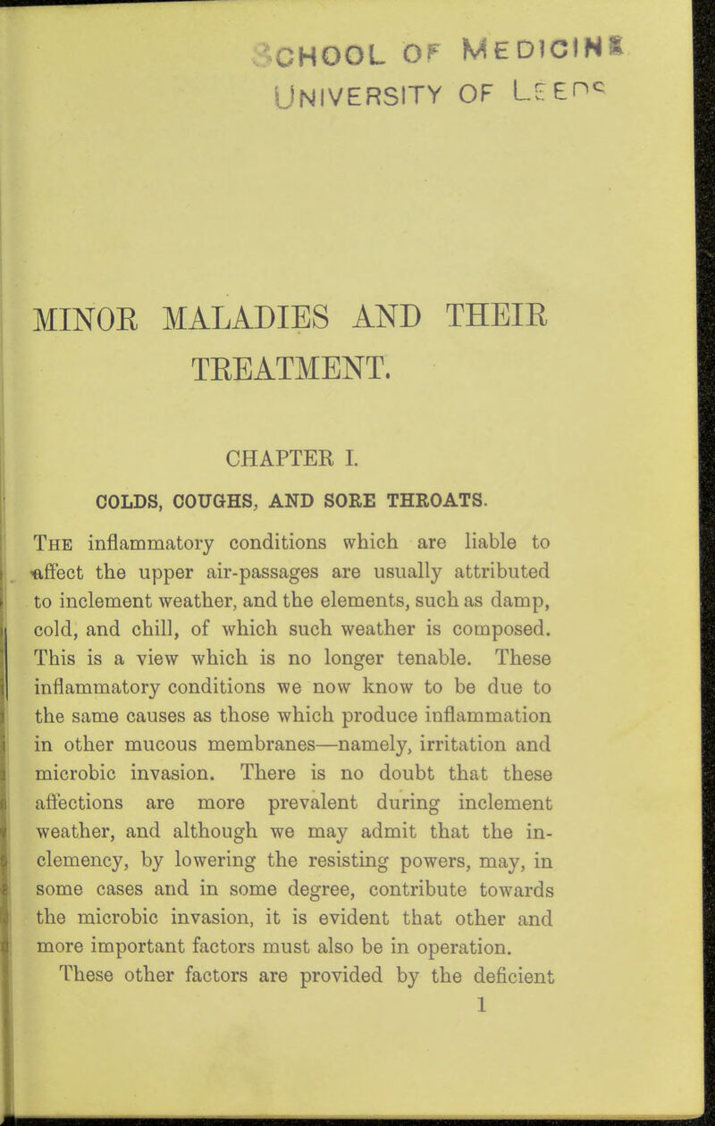 School of University Medicihi OF lg^ehq MINOR MALADIES AND THEIR TREATMENT. CHAPTER 1. COLDS, COUGHS, AND SORE THROATS. The inflammatory conditions which are liable to 'affect the upper air-passages are usually attributed to inclement weather, and the elements, such as damp, cold, and chill, of which such weather is composed. This is a view which is no longer tenable. These inflammatory conditions we now know to be due to the same causes as those which produce inflammation in other mucous membranes—namely, irritation and microbic invasion. There is no doubt that these affections are more prevalent during inclement weather, and although we may admit that the in- clemency, by lowering the resisting powers, may, in some cases and in some degree, contribute towards the microbic invasion, it is evident that other and more important factors must also be in operation. These other factors are provided by the deficient