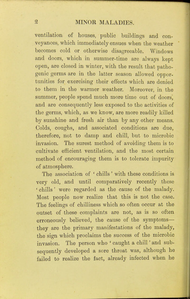 ventilation of houses, public buildings and con- veyances, which immediately ensues when the weather becomes cold or otherwise disagreeable. Windows and doors, which in summer-time are always kept open, are closed in winter, with the result that patho- genic germs are in the latter season allowed oppor- tunities for exercising their effects which are denied to them in the warmer weather. Moreover, in the summer, people spend much more time out of doors, and are consequently less exposed to the activities of the germs, which, as we know, are more readily killed by sunshine and fresh air than by any other means. Colds, coughs, and associated conditions are due, therefore, not to damp and chill, but to microbic invasion. The surest method of avoiding them is to cultivate efficient ventilation, and the most certain method of encouraging them is to tolerate impurity of atmosphere. The association of * chills ' with these conditions is very old, and until comparatively recently these ' chills' were regarded as the cause of the malady. Most people now realize that this is not the case. The feelings of chilliness which so often occur at the outset of these complaints are not, as is so often erroneously believed, the cause of the symptoms— they are the primary manifestations of the malady, the sign which proclaims the success of the microbic invasion. The person who * caught a chill' and sub- sequently developed a sore throat was, although he failed to realize the fact, already infected when he